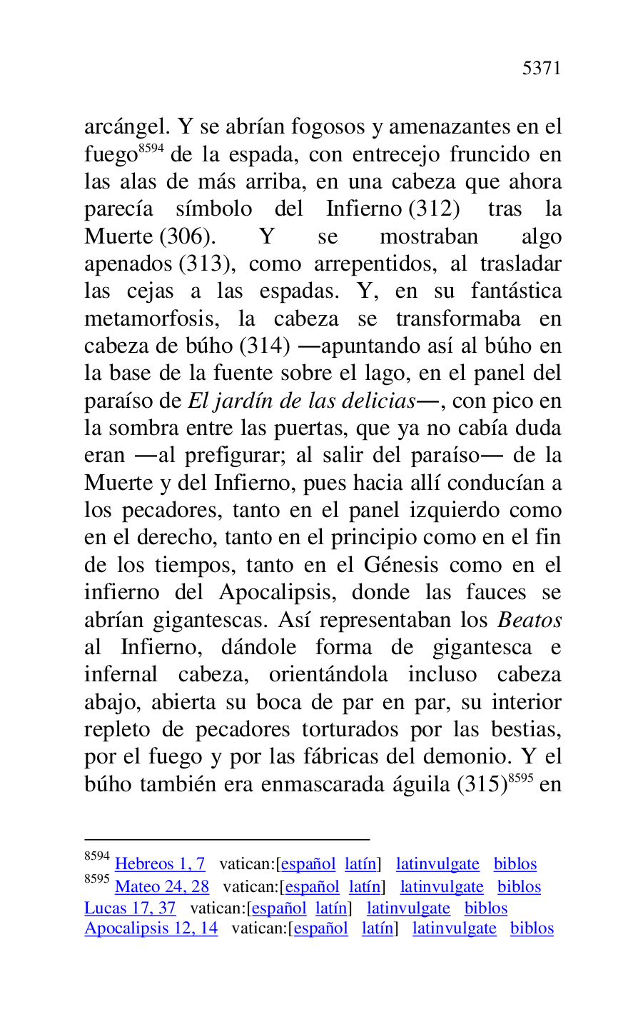 
arcángel. Y se abrían fogosos y amenazantes en el 
fuego 8594 de la espada, con entrecejo fruncido en 
las alas de más arriba, en una cabeza que ahora 
parecía símbolo del Infierno (312) tras la 
Muerte (306). Y se mostraban algo 
apenados (313), como arrepentidos, al trasladar 
las cejas a las espadas. Y, en su fantástica 
metamorfosis, la cabeza se transformaba en 
cabeza de búho (314) .apuntando así al búho en 
la base de la fuente sobre el lago, en el panel del 
paraíso de El jardín de las delicias., con pico en 
la sombra entre las puertas, que ya no cabía duda 
eran .al prefigurar; al salir del paraíso. de la 
Muerte y del Infierno, pues hacia allí conducían a 
los pecadores, tanto en el panel izquierdo como 
en el derecho, tanto en el principio como en el fin 
de los tiempos, tanto en el Génesis como en el 
infierno del Apocalipsis, donde las fauces se 
abrían gigantescas. Así representaban los Beatos 
al Infierno, dándole forma de gigantesca e 
infernal cabeza, orientándola incluso cabeza 
abajo, abierta su boca de par en par, su interior 
repleto de pecadores torturados por las bestias, 
por el fuego y por las fábricas del demonio. Y el 
búho también era enmascarada águila (315) 8595 en 

8594 Hebreos 1, 7 vatican:[español latín] latinvulgate biblos 

8595 Mateo 24, 28 vatican:[español latín] latinvulgate biblos 

Lucas 17, 37 vatican:[español latín] latinvulgate biblos 

Apocalipsis 12, 14 vatican:[español latín] latinvulgate biblos 



