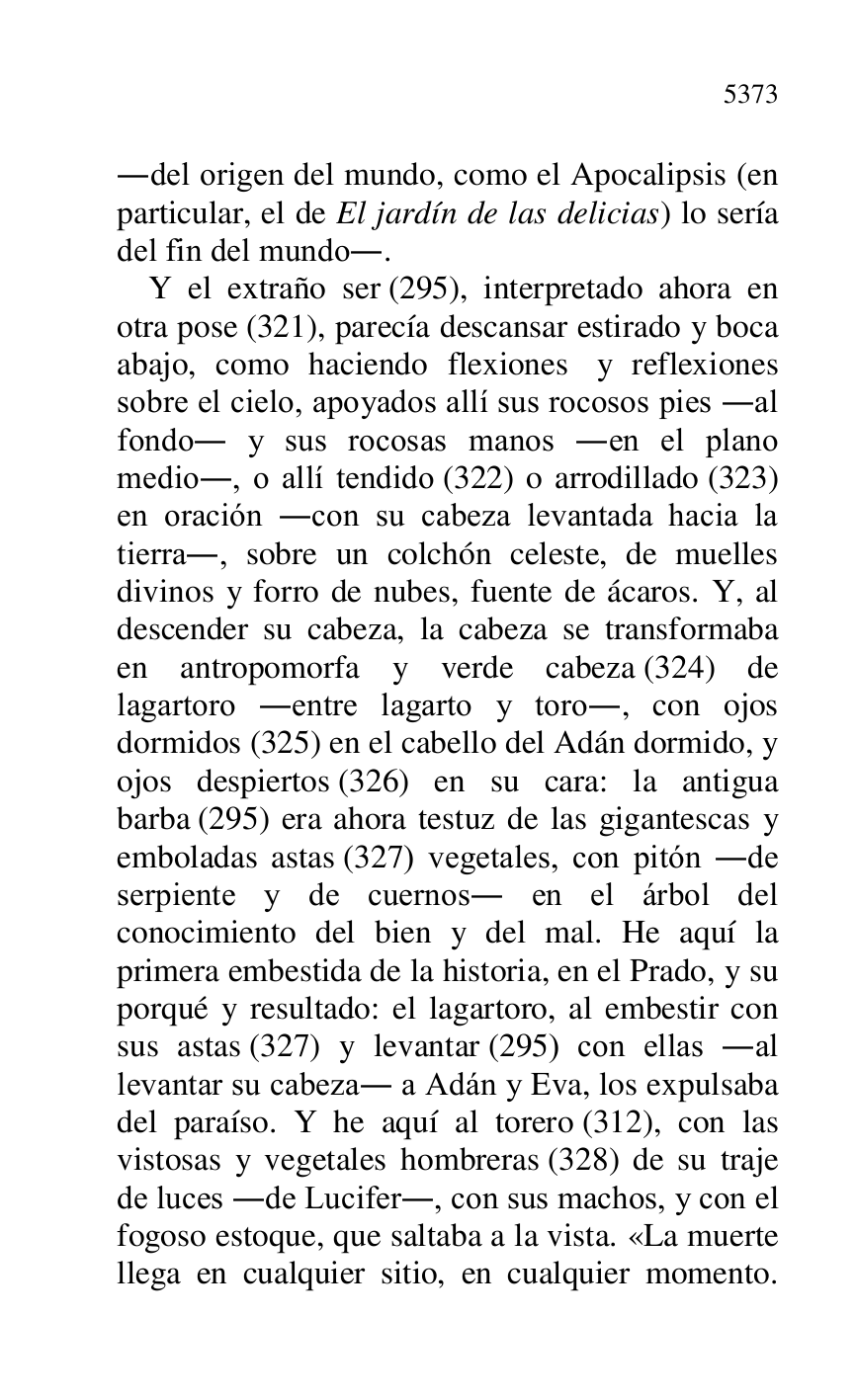 
.del origen del mundo, como el Apocalipsis (en 
particular, el de El jardín de las delicias) lo sería 
del fin del mundo.. 

Y el extraño ser (295), interpretado ahora en 
otra pose (321), parecía descansar estirado y boca 
abajo, como haciendo flexiones y reflexiones 
sobre el cielo, apoyados allí sus rocosos pies .al 
fondo. y sus rocosas manos .en el plano 
medio., o allí tendido (322) o arrodillado (323) 
en oración .con su cabeza levantada hacia la 
tierra., sobre un colchón celeste, de muelles 
divinos y forro de nubes, fuente de ácaros. Y, al 
descender su cabeza, la cabeza se transformaba 
en antropomorfa y verde cabeza (324) de 
lagartoro .entre lagarto y toro., con ojos 
dormidos (325) en el cabello del Adán dormido, y 
ojos despiertos (326) en su cara: la antigua 
barba (295) era ahora testuz de las gigantescas y 
emboladas astas (327) vegetales, con pitón .de 
serpiente y de cuernos. en el árbol del 
conocimiento del bien y del mal. He aquí la 
primera embestida de la historia, en el Prado, y su 
porqué y resultado: el lagartoro, al embestir con 
sus astas (327) y levantar (295) con ellas .al 
levantar su cabeza. a Adán y Eva, los expulsaba 
del paraíso. Y he aquí al torero (312), con las 
vistosas y vegetales hombreras (328) de su traje 
de luces .de Lucifer., con sus machos, y con el 
fogoso estoque, que saltaba a la vista. «La muerte 
llega en cualquier sitio, en cualquier momento. 


