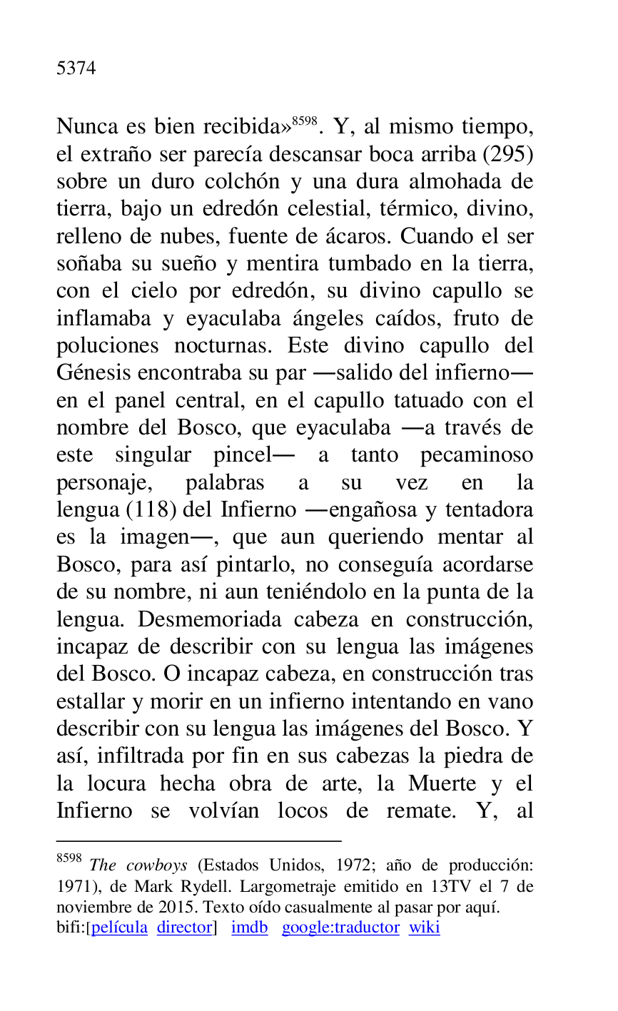 
Nunca es bien recibida» 8598. Y, al mismo tiempo, 
el extraño ser parecía descansar boca arriba (295) 
sobre un duro colchón y una dura almohada de 
tierra, bajo un edredón celestial, térmico, divino, 
relleno de nubes, fuente de ácaros. Cuando el ser 
soñaba su sueño y mentira tumbado en la tierra, 
con el cielo por edredón, su divino capullo se 
inflamaba y eyaculaba ángeles caídos, fruto de 
poluciones nocturnas. Este divino capullo del 
Génesis encontraba su par .salido del infierno. 
en el panel central, en el capullo tatuado con el 
nombre del Bosco, que eyaculaba .a través de 
este singular pincel. a tanto pecaminoso 
personaje, palabras a su vez en la 
lengua (118) del Infierno .engañosa y tentadora 
es la imagen., que aun queriendo mentar al 
Bosco, para así pintarlo, no conseguía acordarse 
de su nombre, ni aun teniéndolo en la punta de la 
lengua. Desmemoriada cabeza en construcción, 
incapaz de describir con su lengua las imágenes 
del Bosco. O incapaz cabeza, en construcción tras 
estallar y morir en un infierno intentando en vano 
describir con su lengua las imágenes del Bosco. Y 
así, infiltrada por fin en sus cabezas la piedra de 
la locura hecha obra de arte, la Muerte y el 
Infierno se volvían locos de remate. Y, al 

8598 The cowboys (Estados Unidos, 1972; año de producción: 
1971), de Mark Rydell. Largometraje emitido en 13TV el 7 de 
noviembre de 2015. Texto oído casualmente al pasar por aquí. 

bifi:[película director] imdb google:traductor wiki 


