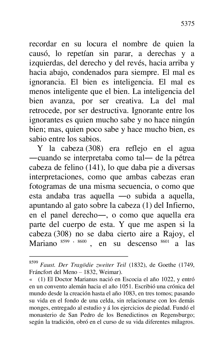
recordar en su locura el nombre de quien la 
causó, lo repetían sin parar, a derechas y a 
izquierdas, del derecho y del revés, hacia arriba y 
hacia abajo, condenados para siempre. El mal es 
ignorancia. El bien es inteligencia. El mal es 
menos inteligente que el bien. La inteligencia del 
bien avanza, por ser creativa. La del mal 
retrocede, por ser destructiva. Ignorante entre los 
ignorantes es quien mucho sabe y no hace ningún 
bien; mas, quien poco sabe y hace mucho bien, es 
sabio entre los sabios. 

Y la cabeza (308) era reflejo en el agua 
.cuando se interpretaba como tal. de la pétrea 
cabeza de felino (141), lo que daba pie a diversas 
interpretaciones, como que ambas cabezas eran 
fotogramas de una misma secuencia, o como que 
esta andaba tras aquella .o subida a aquella, 
apuntando al gato sobre la cabeza (1) del Infierno, 
en el panel derecho., o como que aquella era 
parte del cuerpo de esta. Y que me aspen si la 
cabeza (308) no se daba cierto aire a Rajoy, el 
Mariano 8599,8600, en su descenso 8601 a las 

8599 Faust. Der Tragödie zweiter Teil (1832), de Goethe (1749, 
Fráncfort del Meno R 1832, Weimar). 

« (1) El Doctor Marianus nació en Escocia el año 1022, y entró 
en un convento alemán hacia el año 1051. Escribió una crónica del 
mundo desde la creación hasta el año 1083, en tres tomos; pasando 
su vida en el fondo de una celda, sin relacionarse con los demás 
monges, entregado al estudio y á los ejercicios de piedad. Fundó el 
monasterio de San Pedro de los Benedictinos en Regensburgo; 
según la tradición, obró en el curso de su vida diferentes milagros. 


