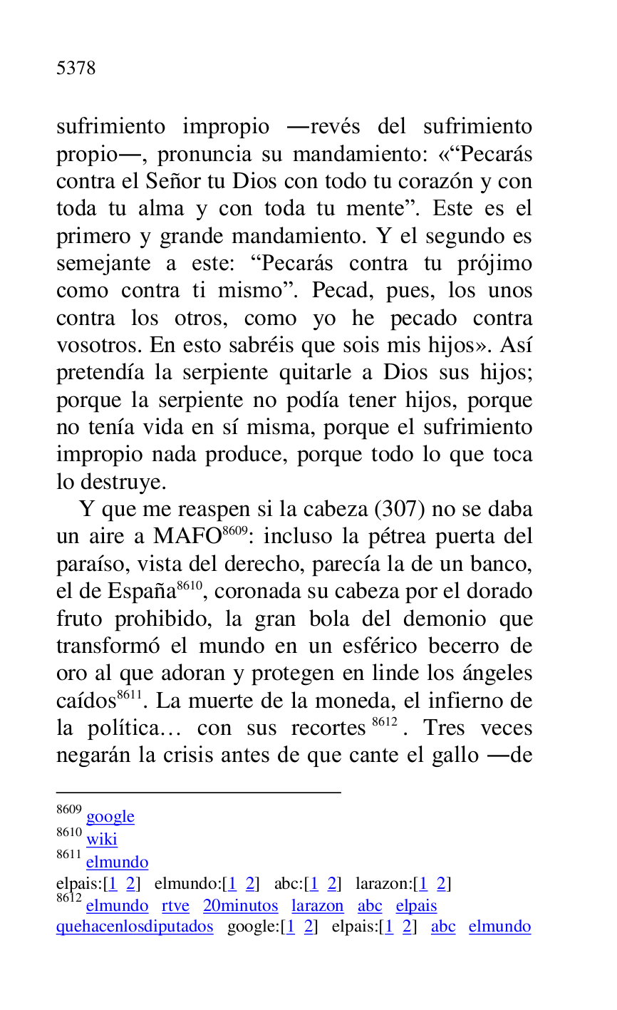 
sufrimiento impropio .revés del sufrimiento 
propio., pronuncia su mandamiento: «RPecarás 
contra el Señor tu Dios con todo tu corazón y con 
toda tu alma y con toda tu menter. Este es el 
primero y grande mandamiento. Y el segundo es 
semejante a este: RPecarás contra tu prójimo 
como contra ti mismor. Pecad, pues, los unos 
contra los otros, como yo he pecado contra 
vosotros. En esto sabréis que sois mis hijos». Así 
pretendía la serpiente quitarle a Dios sus hijos; 
porque la serpiente no podía tener hijos, porque 
no tenía vida en sí misma, porque el sufrimiento 
impropio nada produce, porque todo lo que toca 
lo destruye. 

Y que me reaspen si la cabeza (307) no se daba 
un aire a MAFO 8609: incluso la pétrea puerta del 
paraíso, vista del derecho, parecía la de un banco, 
el de España 8610, coronada su cabeza por el dorado 
fruto prohibido, la gran bola del demonio que 
transformó el mundo en un esférico becerro de 
oro al que adoran y protegen en linde los ángeles 
caídos 8611. La muerte de la moneda, el infierno de 
la política… con sus recortes 8612. Tres veces 
negarán la crisis antes de que cante el gallo .de 

8609 google 

8610 wiki 

8611 elmundo 

elpais:[1 2] elmundo:[1 2] abc:[1 2] larazon:[1 2] 

8612 elmundo rtve 20minutos larazon abc elpais 

quehacenlosdiputados google:[1 2] elpais:[1 2] abc elmundo 


