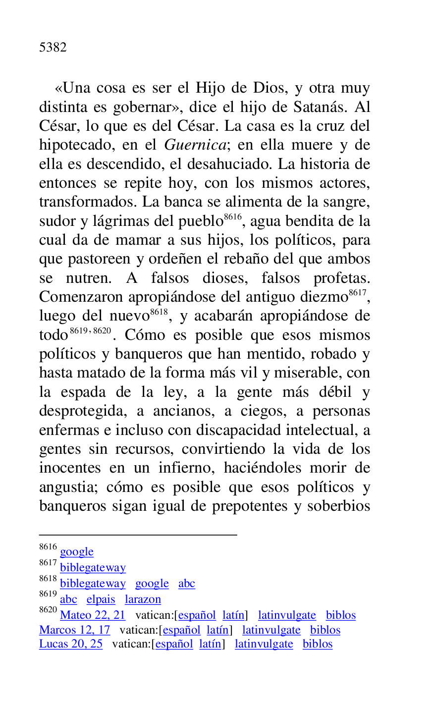 
«Una cosa es ser el Hijo de Dios, y otra muy 
distinta es gobernar», dice el hijo de Satanás. Al 
César, lo que es del César. La casa es la cruz del 
hipotecado, en el Guernica; en ella muere y de 
ella es descendido, el desahuciado. La historia de 
entonces se repite hoy, con los mismos actores, 
transformados. La banca se alimenta de la sangre, 
sudor y lágrimas del pueblo 8616, agua bendita de la 
cual da de mamar a sus hijos, los políticos, para 
que pastoreen y ordeñen el rebaño del que ambos 
se nutren. A falsos dioses, falsos profetas. 
Comenzaron apropiándose del antiguo diezmo 8617, 
luego del nuevo 8618, y acabarán apropiándose de 
todo 8619,8620. Cómo es posible que esos mismos 
políticos y banqueros que han mentido, robado y 
hasta matado de la forma más vil y miserable, con 
la espada de la ley, a la gente más débil y 
desprotegida, a ancianos, a ciegos, a personas 
enfermas e incluso con discapacidad intelectual, a 
gentes sin recursos, convirtiendo la vida de los 
inocentes en un infierno, haciéndoles morir de 
angustia; cómo es posible que esos políticos y 
banqueros sigan igual de prepotentes y soberbios 

8616 google 

8617 biblegateway 

8618 biblegateway google abc 

8619 abc elpais larazon 

8620 Mateo 22, 21 vatican:[español latín] latinvulgate biblos 

Marcos 12, 17 vatican:[español latín] latinvulgate biblos 

Lucas 20, 25 vatican:[español latín] latinvulgate biblos 


