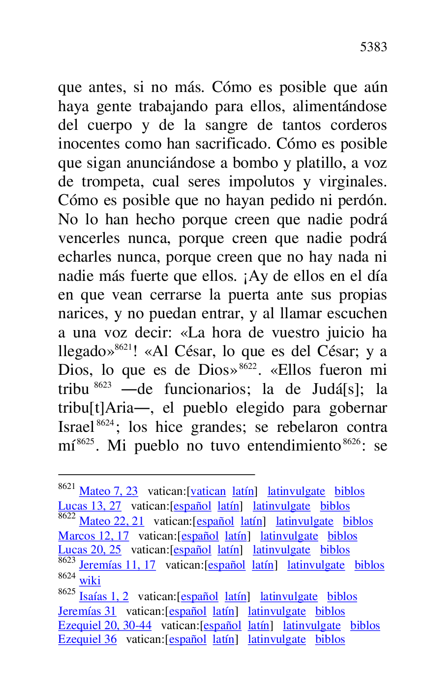 
que antes, si no más. Cómo es posible que aún 
haya gente trabajando para ellos, alimentándose 
del cuerpo y de la sangre de tantos corderos 
inocentes como han sacrificado. Cómo es posible 
que sigan anunciándose a bombo y platillo, a voz 
de trompeta, cual seres impolutos y virginales. 
Cómo es posible que no hayan pedido ni perdón. 
No lo han hecho porque creen que nadie podrá 
vencerles nunca, porque creen que nadie podrá 
echarles nunca, porque creen que no hay nada ni 
nadie más fuerte que ellos. ¡Ay de ellos en el día 
en que vean cerrarse la puerta ante sus propias 
narices, y no puedan entrar, y al llamar escuchen 
a una voz decir: «La hora de vuestro juicio ha 
llegado» 8621! «Al César, lo que es del César; y a 
Dios, lo que es de Dios» 8622. «Ellos fueron mi 
tribu 8623 .de funcionarios; la de Judá[s]; la 
tribu[t]Aria., el pueblo elegido para gobernar 
Israel 8624; los hice grandes; se rebelaron contra 
mí 8625. Mi pueblo no tuvo entendimiento 8626: se 

8621 Mateo 7, 23 vatican:[vatican latín] latinvulgate biblos 

Lucas 13, 27 vatican:[español latín] latinvulgate biblos 

8622 Mateo 22, 21 vatican:[español latín] latinvulgate biblos 

Marcos 12, 17 vatican:[español latín] latinvulgate biblos 

Lucas 20, 25 vatican:[español latín] latinvulgate biblos 

8623 Jeremías 11, 17 vatican:[español latín] latinvulgate biblos 

8624 wiki 

8625 Isaías 1, 2 vatican:[español latín] latinvulgate biblos 

Jeremías 31 vatican:[español latín] latinvulgate biblos 

Ezequiel 20, 30-44 vatican:[español latín] latinvulgate biblos 

Ezequiel 36 vatican:[español latín] latinvulgate biblos 



