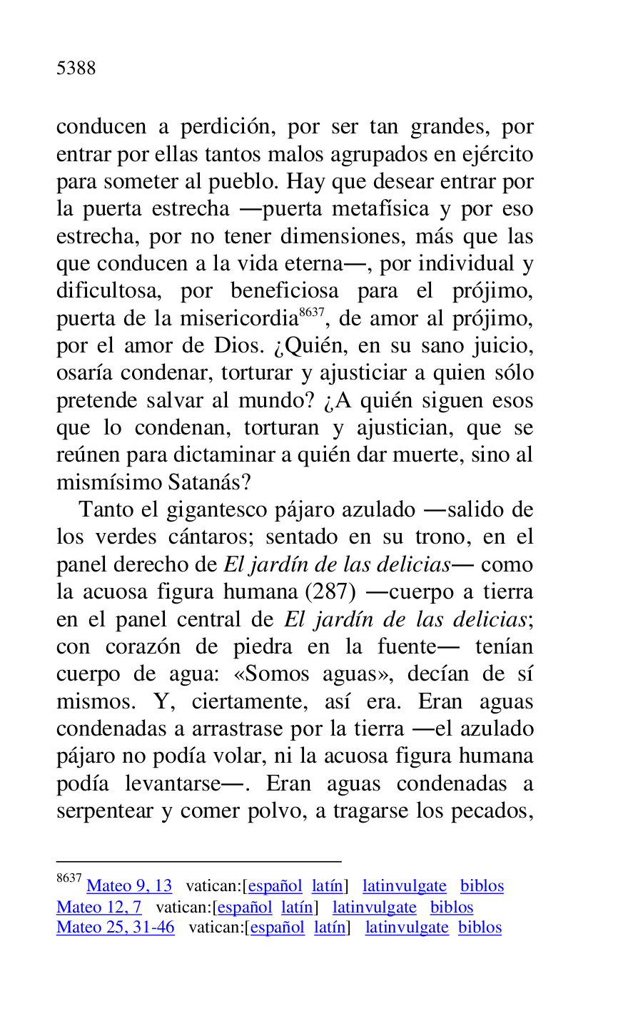 
conducen a perdición, por ser tan grandes, por 
entrar por ellas tantos malos agrupados en ejército 
para someter al pueblo. Hay que desear entrar por 
la puerta estrecha .puerta metafísica y por eso 
estrecha, por no tener dimensiones, más que las 
que conducen a la vida eterna., por individual y 
dificultosa, por beneficiosa para el prójimo, 
puerta de la misericordia 8637, de amor al prójimo, 
por el amor de Dios. ¿Quién, en su sano juicio, 
osaría condenar, torturar y ajusticiar a quien sólo 
pretende salvar al mundo? ¿A quién siguen esos 
que lo condenan, torturan y ajustician, que se 
reúnen para dictaminar a quién dar muerte, sino al 
mismísimo Satanás? 

8637 Mateo 9, 13 vatican:[español latín] latinvulgate biblos 

Mateo 12, 7 vatican:[español latín] latinvulgate biblos 

Mateo 25, 31-46 vatican:[español latín] latinvulgate biblos 

Tanto el gigantesco pájaro azulado .salido de 
los verdes cántaros; sentado en su trono, en el 
panel derecho de El jardín de las delicias. como 
la acuosa figura humana (287) .cuerpo a tierra 
en el panel central de El jardín de las delicias; 
con corazón de piedra en la fuente. tenían 
cuerpo de agua: «Somos aguas», decían de sí 
mismos. Y, ciertamente, así era. Eran aguas 
condenadas a arrastrase por la tierra .el azulado 
pájaro no podía volar, ni la acuosa figura humana 
podía levantarse.. Eran aguas condenadas a 
serpentear y comer polvo, a tragarse los pecados, 


