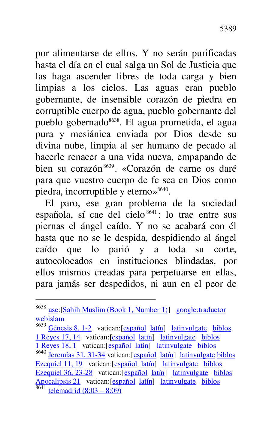 
por alimentarse de ellos. Y no serán purificadas 
hasta el día en el cual salga un Sol de Justicia que 
las haga ascender libres de toda carga y bien 
limpias a los cielos. Las aguas eran pueblo 
gobernante, de insensible corazón de piedra en 
corruptible cuerpo de agua, pueblo gobernante del 
pueblo gobernado 8638. El agua prometida, el agua 
pura y mesiánica enviada por Dios desde su 
divina nube, limpia al ser humano de pecado al 
hacerle renacer a una vida nueva, empapando de 
bien su corazón 8639. «Corazón de carne os daré 
para que vuestro cuerpo de fe sea en Dios como 
piedra, incorruptible y eterno» 8640. 

8638 usc:[Sahih Muslim (Book 1, Number 1)] google:traductor 

webislam 

8639 Génesis 8, 1-2 vatican:[español latín] latinvulgate biblos 

1 Reyes 17, 14 vatican:[español latín] latinvulgate biblos 

1 Reyes 18, 1 vatican:[español latín] latinvulgate biblos 

8640 Jeremías 31, 31-34 vatican:[español latín] latinvulgate biblos 

Ezequiel 11, 19 vatican:[español latín] latinvulgate biblos 

Ezequiel 36, 23-28 vatican:[español latín] latinvulgate biblos 

Apocalipsis 21 vatican:[español latín] latinvulgate biblos 

8641 telemadrid (8:03 R 8:09) 

El paro, ese gran problema de la sociedad 
española, sí cae del cielo 8641: lo trae entre sus 
piernas el ángel caído. Y no se acabará con él 
hasta que no se le despida, despidiendo al ángel 
caído que lo parió y a toda su corte, 
autocolocados en instituciones blindadas, por 
ellos mismos creadas para perpetuarse en ellas, 
para jamás ser despedidos, ni aun en el peor de 


