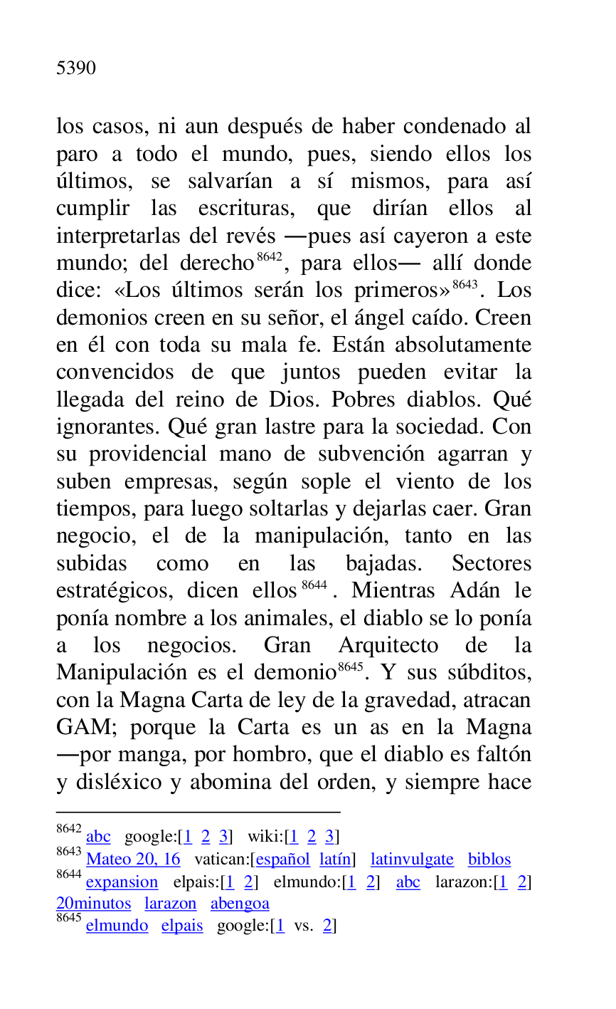 
los casos, ni aun después de haber condenado al 
paro a todo el mundo, pues, siendo ellos los 
últimos, se salvarían a sí mismos, para así 
cumplir las escrituras, que dirían ellos al 
interpretarlas del revés .pues así cayeron a este 
mundo; del derecho 8642, para ellos. allí donde 
dice: «Los últimos serán los primeros» 8643. Los 
demonios creen en su señor, el ángel caído. Creen 
en él con toda su mala fe. Están absolutamente 
convencidos de que juntos pueden evitar la 
llegada del reino de Dios. Pobres diablos. Qué 
ignorantes. Qué gran lastre para la sociedad. Con 
su providencial mano de subvención agarran y 
suben empresas, según sople el viento de los 
tiempos, para luego soltarlas y dejarlas caer. Gran 
negocio, el de la manipulación, tanto en las 
subidas como en las bajadas. Sectores 
estratégicos, dicen ellos 8644. Mientras Adán le 
ponía nombre a los animales, el diablo se lo ponía 
a los negocios. Gran Arquitecto de la 
Manipulación es el demonio 8645. Y sus súbditos, 
con la Magna Carta de ley de la gravedad, atracan 
GAM; porque la Carta es un as en la Magna 
.por manga, por hombro, que el diablo es faltón 
y disléxico y abomina del orden, y siempre hace 

8642 abc google:[1 2 3] wiki:[1 2 3] 

8643 Mateo 20, 16 vatican:[español latín] latinvulgate biblos 

8644 expansion elpais:[1 2] elmundo:[1 2] abc larazon:[1 2] 
20minutos larazon abengoa 

8645 elmundo elpais google:[1 vs. 2] 


