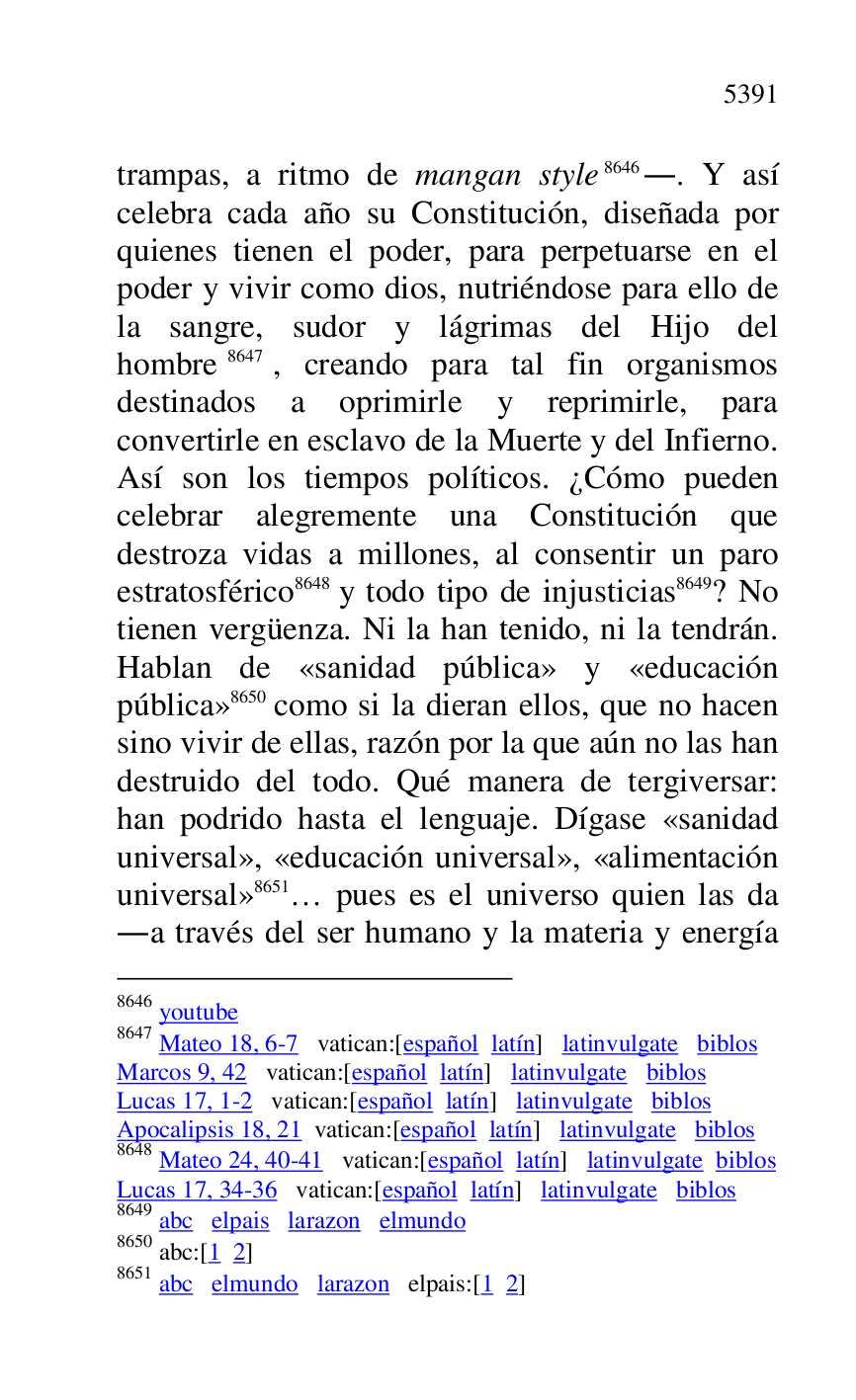 
trampas, a ritmo de mangan style 8646.. Y así 
celebra cada año su Constitución, diseñada por 
quienes tienen el poder, para perpetuarse en el 
poder y vivir como dios, nutriéndose para ello de 
la sangre, sudor y lágrimas del Hijo del 
hombre 8647, creando para tal fin organismos 
destinados a oprimirle y reprimirle, para 
convertirle en esclavo de la Muerte y del Infierno. 
Así son los tiempos políticos. ¿Cómo pueden 
celebrar alegremente una Constitución que 
destroza vidas a millones, al consentir un paro 
estratosférico 8648 y todo tipo de injusticias 8649? No 
tienen vergüenza. Ni la han tenido, ni la tendrán. 
Hablan de «sanidad pública» y «educación 
pública» 8650 como si la dieran ellos, que no hacen 
sino vivir de ellas, razón por la que aún no las han 
destruido del todo. Qué manera de tergiversar: 
han podrido hasta el lenguaje. Dígase «sanidad 
universal», «educación universal», «alimentación 
universal» 8651… pues es el universo quien las da 
.a través del ser humano y la materia y energía 

8646 youtube 

8647 Mateo 18, 6-7 vatican:[español latín] latinvulgate biblos 

Marcos 9, 42 vatican:[español latín] latinvulgate biblos 

Lucas 17, 1-2 vatican:[español latín] latinvulgate biblos 

Apocalipsis 18, 21 vatican:[español latín] latinvulgate biblos 

8648 Mateo 24, 40-41 vatican:[español latín] latinvulgate biblos 

Lucas 17, 34-36 vatican:[español latín] latinvulgate biblos 

8649 abc elpais larazon elmundo 

8650 abc:[1 2] 

8651 abc elmundo larazon elpais:[1 2] 


