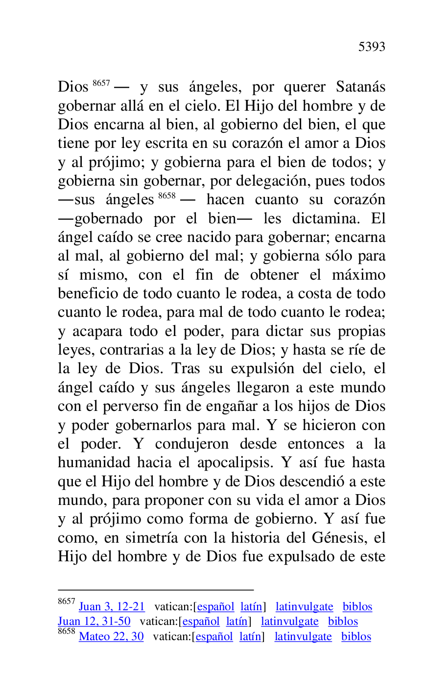 
Dios 8657. y sus ángeles, por querer Satanás 
gobernar allá en el cielo. El Hijo del hombre y de 
Dios encarna al bien, al gobierno del bien, el que 
tiene por ley escrita en su corazón el amor a Dios 
y al prójimo; y gobierna para el bien de todos; y 
gobierna sin gobernar, por delegación, pues todos 
.sus ángeles 8658. hacen cuanto su corazón 
.gobernado por el bien. les dictamina. El 
ángel caído se cree nacido para gobernar; encarna 
al mal, al gobierno del mal; y gobierna sólo para 
sí mismo, con el fin de obtener el máximo 
beneficio de todo cuanto le rodea, a costa de todo 
cuanto le rodea, para mal de todo cuanto le rodea; 
y acapara todo el poder, para dictar sus propias 
leyes, contrarias a la ley de Dios; y hasta se ríe de 
la ley de Dios. Tras su expulsión del cielo, el 
ángel caído y sus ángeles llegaron a este mundo 
con el perverso fin de engañar a los hijos de Dios 
y poder gobernarlos para mal. Y se hicieron con 
el poder. Y condujeron desde entonces a la 
humanidad hacia el apocalipsis. Y así fue hasta 
que el Hijo del hombre y de Dios descendió a este 
mundo, para proponer con su vida el amor a Dios 
y al prójimo como forma de gobierno. Y así fue 
como, en simetría con la historia del Génesis, el 
Hijo del hombre y de Dios fue expulsado de este 

8657 Juan 3, 12-21 vatican:[español latín] latinvulgate biblos 

Juan 12, 31-50 vatican:[español latín] latinvulgate biblos 

8658 Mateo 22, 30 vatican:[español latín] latinvulgate biblos 


