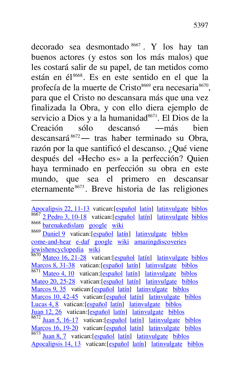 
Apocalipsis 22, 11-13 vatican:[español latín] latinvulgate biblos 

8667 2 Pedro 3, 10-18 vatican:[español latín] latinvulgate biblos 

8668 barenakedislam google wiki 

8669 Daniel 9 vatican:[español latín] latinvulgate biblos 

come-and-hear e-daf google wiki amazingdiscoveries 

jewishencyclopedia wiki 

8670 Mateo 16, 21-28 vatican:[español latín] latinvulgate biblos 

Marcos 8, 31-38 vatican:[español latín] latinvulgate biblos 

8671 Mateo 4, 10 vatican:[español latín] latinvulgate biblos 

Mateo 20, 25-28 vatican:[español latín] latinvulgate biblos 

Marcos 9, 35 vatican:[español latín] latinvulgate biblos 

Marcos 10, 42-45 vatican:[español latín] latinvulgate biblos 

Lucas 4, 8 vatican:[español latín] latinvulgate biblos 

Juan 12, 26 vatican:[español latín] latinvulgate biblos 

8672 Juan 5, 16-17 vatican:[español latín] latinvulgate biblos 

Marcos 16, 19-20 vatican:[español latín] latinvulgate biblos 

8673 Juan 8, 7 vatican:[español latín] latinvulgate biblos 

Apocalipsis 14, 13 vatican:[español latín] latinvulgate biblos 

decorado sea desmontado 8667. Y los hay tan 
buenos actores (y estos son los más malos) que 
les costará salir de su papel, de tan metidos como 
están en él 8668. Es en este sentido en el que la 
profecía de la muerte de Cristo 8669 era necesaria 8670, 
para que el Cristo no descansara más que una vez 
finalizada la Obra, y con ello diera ejemplo de 
servicio a Dios y a la humanidad 8671. El Dios de la 
Creación sólo descansó .más bien 
descansará 8672. tras haber terminado su Obra, 
razón por la que santificó el descanso. ¿Qué viene 
después del «Hecho es» a la perfección? Quien 
haya terminado en perfección su obra en este 
mundo, que sea el primero en descansar 
eternamente 8673. Breve historia de las religiones 


