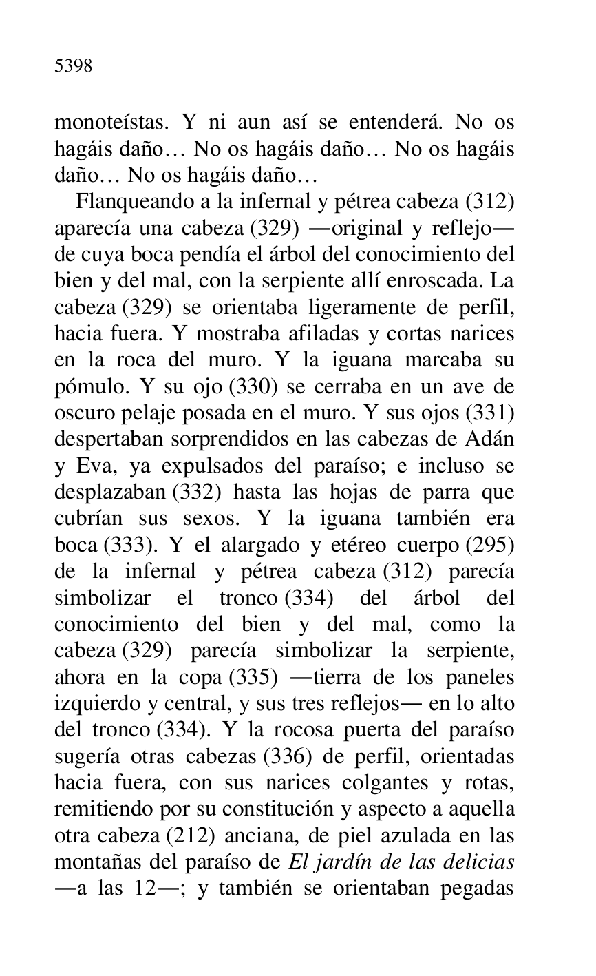 
monoteístas. Y ni aun así se entenderá. No os 
hagáis daño… No os hagáis daño… No os hagáis 
daño… No os hagáis daño… 

Flanqueando a la infernal y pétrea cabeza (312) 
aparecía una cabeza (329) .original y reflejo. 
de cuya boca pendía el árbol del conocimiento del 
bien y del mal, con la serpiente allí enroscada. La 
cabeza (329) se orientaba ligeramente de perfil, 
hacia fuera. Y mostraba afiladas y cortas narices 
en la roca del muro. Y la iguana marcaba su 
pómulo. Y su ojo (330) se cerraba en un ave de 
oscuro pelaje posada en el muro. Y sus ojos (331) 
despertaban sorprendidos en las cabezas de Adán 
y Eva, ya expulsados del paraíso; e incluso se 
desplazaban (332) hasta las hojas de parra que 
cubrían sus sexos. Y la iguana también era 
boca (333). Y el alargado y etéreo cuerpo (295) 
de la infernal y pétrea cabeza (312) parecía 
simbolizar el tronco (334) del árbol del 
conocimiento del bien y del mal, como la 
cabeza (329) parecía simbolizar la serpiente, 
ahora en la copa (335) .tierra de los paneles 
izquierdo y central, y sus tres reflejos. en lo alto 
del tronco (334). Y la rocosa puerta del paraíso 
sugería otras cabezas (336) de perfil, orientadas 
hacia fuera, con sus narices colgantes y rotas, 
remitiendo por su constitución y aspecto a aquella 
otra cabeza (212) anciana, de piel azulada en las 
montañas del paraíso de El jardín de las delicias 
.a las 12.; y también se orientaban pegadas 


