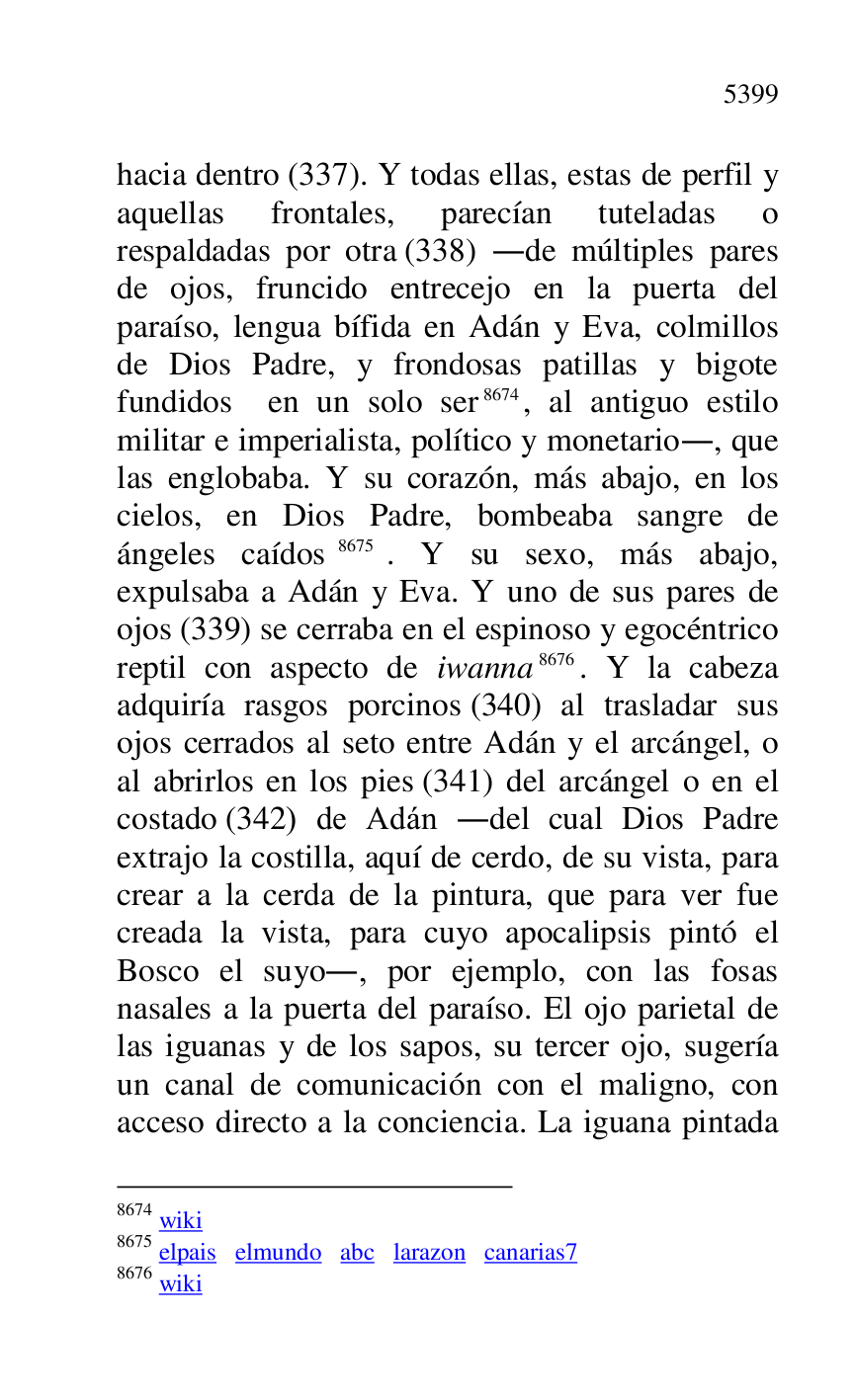 
hacia dentro (337). Y todas ellas, estas de perfil y 
aquellas frontales, parecían tuteladas o 
respaldadas por otra (338) .de múltiples pares 
de ojos, fruncido entrecejo en la puerta del 
paraíso, lengua bífida en Adán y Eva, colmillos 
de Dios Padre, y frondosas patillas y bigote 
fundidos en un solo ser 8674, al antiguo estilo 
militar e imperialista, político y monetario., que 
las englobaba. Y su corazón, más abajo, en los 
cielos, en Dios Padre, bombeaba sangre de 
ángeles caídos 8675. Y su sexo, más abajo, 
expulsaba a Adán y Eva. Y uno de sus pares de 
ojos (339) se cerraba en el espinoso y egocéntrico 
reptil con aspecto de iwanna 8676. Y la cabeza 
adquiría rasgos porcinos (340) al trasladar sus 
ojos cerrados al seto entre Adán y el arcángel, o 
al abrirlos en los pies (341) del arcángel o en el 
costado (342) de Adán .del cual Dios Padre 
extrajo la costilla, aquí de cerdo, de su vista, para 
crear a la cerda de la pintura, que para ver fue 
creada la vista, para cuyo apocalipsis pintó el 
Bosco el suyo., por ejemplo, con las fosas 
nasales a la puerta del paraíso. El ojo parietal de 
las iguanas y de los sapos, su tercer ojo, sugería 
un canal de comunicación con el maligno, con 
acceso directo a la conciencia. La iguana pintada 

8674 wiki 

8675 elpais elmundo abc larazon canarias7 
8676 wiki 


