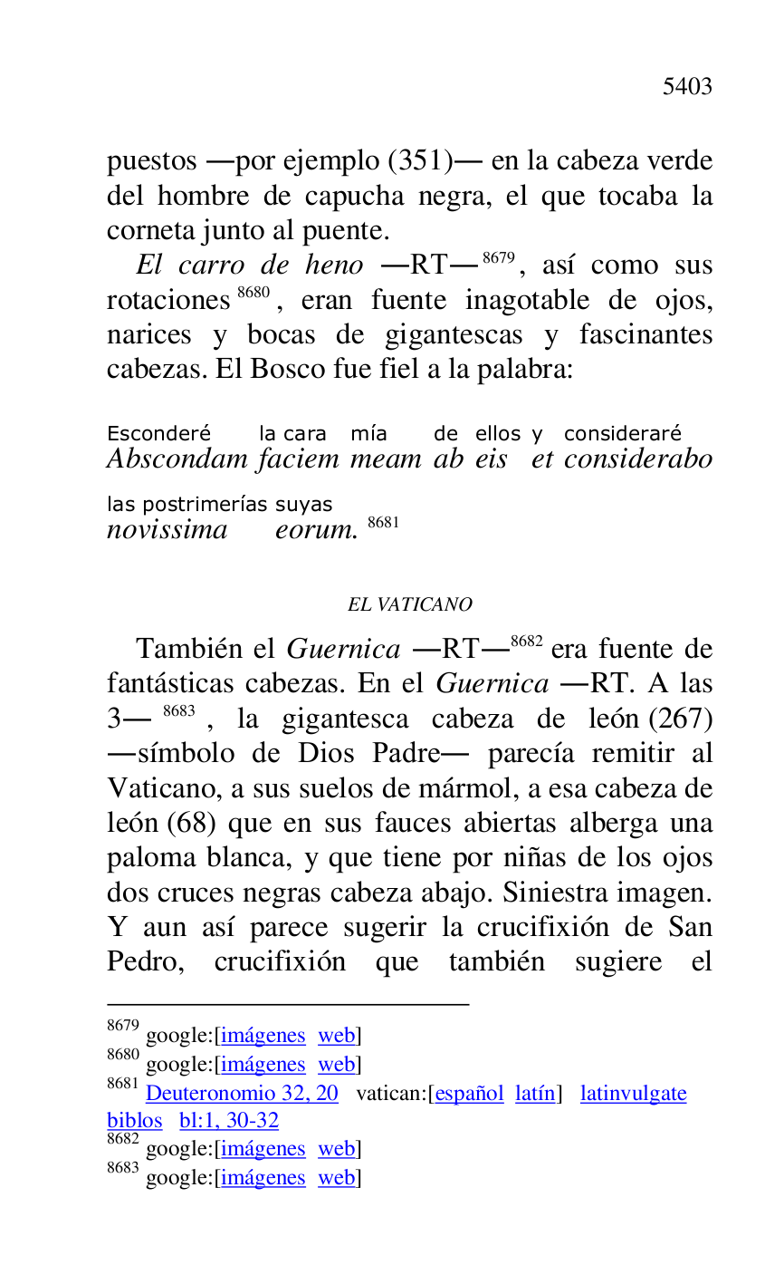 
puestos .por ejemplo (351). en la cabeza verde 
del hombre de capucha negra, el que tocaba la 
corneta junto al puente. 

El carro de heno .RT.8679, así como sus 
rotaciones 8680, eran fuente inagotable de ojos, 
narices y bocas de gigantescas y fascinantes 
cabezas. El Bosco fue fiel a la palabra: 

8679 google:[imágenes web] 

8680 google:[imágenes web] 

8681 Deuteronomio 32, 20 vatican:[español latín] latinvulgate 

biblos bl:1, 30-32 

8682 google:[imágenes web] 

8683 google:[imágenes web] 

 

AbscondamEsconderé 
faciemla cara 
meammía 
abde 
eisellos 
ety 
consideraboconsideraré 
novissimalas postrimerías 
eorumsuyas. 8681 

EL VATICANO 

También el Guernica .RT.8682 era fuente de 
fantásticas cabezas. En el Guernica .RT. A las 
3.8683, la gigantesca cabeza de león (267) 
.símbolo de Dios Padre. parecía remitir al 
Vaticano, a sus suelos de mármol, a esa cabeza de 
león (68) que en sus fauces abiertas alberga una 
paloma blanca, y que tiene por niñas de los ojos 
dos cruces negras cabeza abajo. Siniestra imagen. 
Y aun así parece sugerir la crucifixión de San 
Pedro, crucifixión que también sugiere el 


