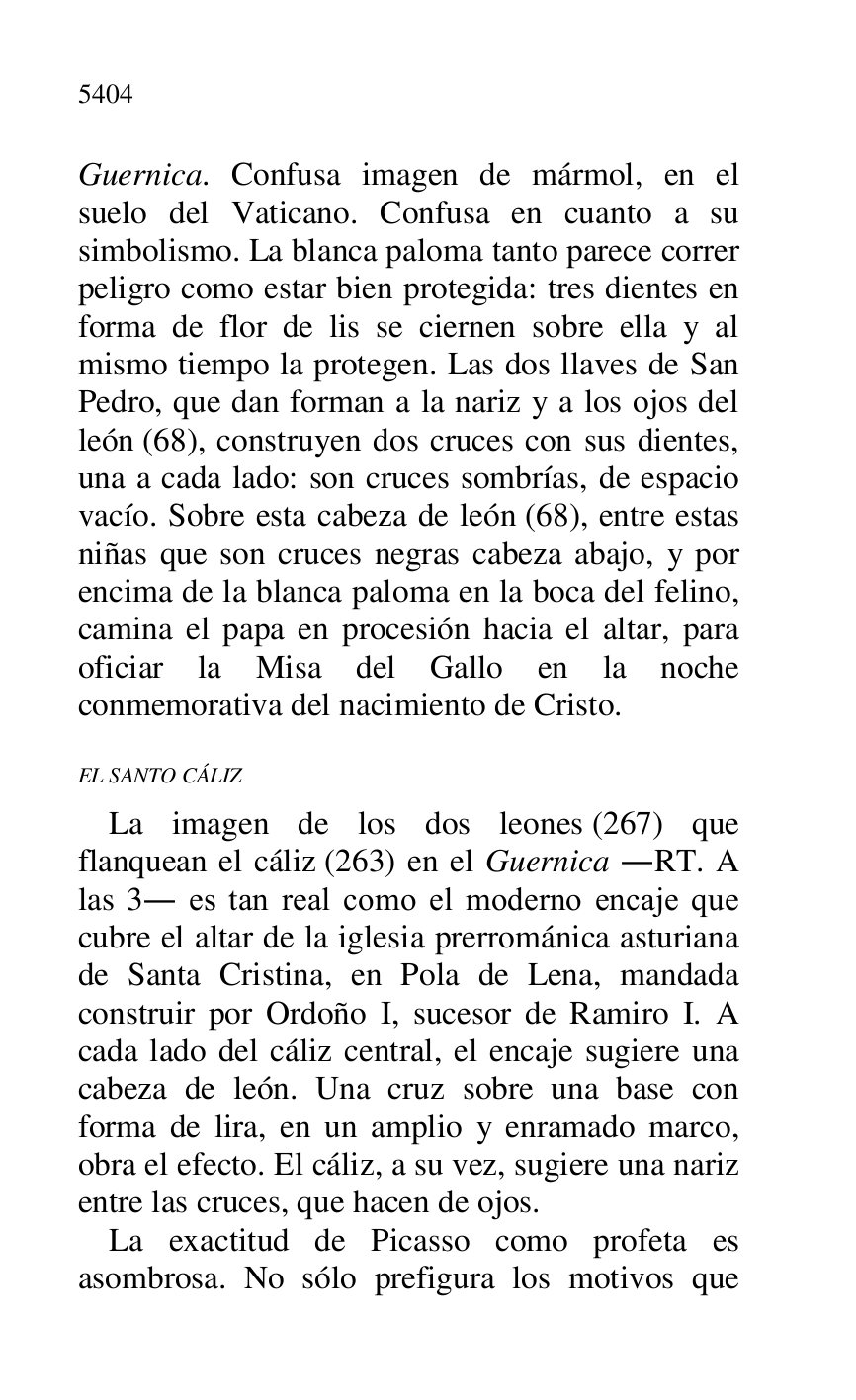 
Guernica. Confusa imagen de mármol, en el 
suelo del Vaticano. Confusa en cuanto a su 
simbolismo. La blanca paloma tanto parece correr 
peligro como estar bien protegida: tres dientes en 
forma de flor de lis se ciernen sobre ella y al 
mismo tiempo la protegen. Las dos llaves de San 
Pedro, que dan forman a la nariz y a los ojos del 
león (68), construyen dos cruces con sus dientes, 
una a cada lado: son cruces sombrías, de espacio 
vacío. Sobre esta cabeza de león (68), entre estas 
niñas que son cruces negras cabeza abajo, y por 
encima de la blanca paloma en la boca del felino, 
camina el papa en procesión hacia el altar, para 
oficiar la Misa del Gallo en la noche 
conmemorativa del nacimiento de Cristo. 

EL SANTO CÁLIZ 

La imagen de los dos leones (267) que 
flanquean el cáliz (263) en el Guernica .RT. A 
las 3. es tan real como el moderno encaje que 
cubre el altar de la iglesia prerrománica asturiana 
de Santa Cristina, en Pola de Lena, mandada 
construir por Ordoño I, sucesor de Ramiro I. A 
cada lado del cáliz central, el encaje sugiere una 
cabeza de león. Una cruz sobre una base con 
forma de lira, en un amplio y enramado marco, 
obra el efecto. El cáliz, a su vez, sugiere una nariz 
entre las cruces, que hacen de ojos. 

La exactitud de Picasso como profeta es 
asombrosa. No sólo prefigura los motivos que 



