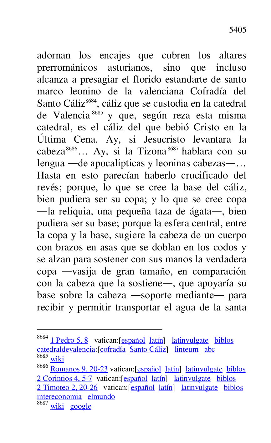 
adornan los encajes que cubren los altares 
prerrománicos asturianos, sino que incluso 
alcanza a presagiar el florido estandarte de santo 
marco leonino de la valenciana Cofradía del 
Santo Cáliz 8684, cáliz que se custodia en la catedral 
de Valencia 8685 y que, según reza esta misma 
catedral, es el cáliz del que bebió Cristo en la 
Última Cena. Ay, si Jesucristo levantara la 
cabeza 8686… Ay, si la Tizona 8687 hablara con su 
lengua .de apocalípticas y leoninas cabezas.… 
Hasta en esto parecían haberlo crucificado del 
revés; porque, lo que se cree la base del cáliz, 
bien pudiera ser su copa; y lo que se cree copa 
.la reliquia, una pequeña taza de ágata., bien 
pudiera ser su base; porque la esfera central, entre 
la copa y la base, sugiere la cabeza de un cuerpo 
con brazos en asas que se doblan en los codos y 
se alzan para sostener con sus manos la verdadera 
copa .vasija de gran tamaño, en comparación 
con la cabeza que la sostiene., que apoyaría su 
base sobre la cabeza .soporte mediante. para 
recibir y permitir transportar el agua de la santa 

8684 1 Pedro 5, 8 vatican:[español latín] latinvulgate biblos 

catedraldevalencia:[cofradía Santo Cáliz] linteum abc 

8685 wiki 

8686 Romanos 9, 20-23 vatican:[español latín] latinvulgate biblos 

2 Corintios 4, 5-7 vatican:[español latín] latinvulgate biblos 

2 Timoteo 2, 20-26 vatican:[español latín] latinvulgate biblos 

intereconomia elmundo 

8687 wiki google 


