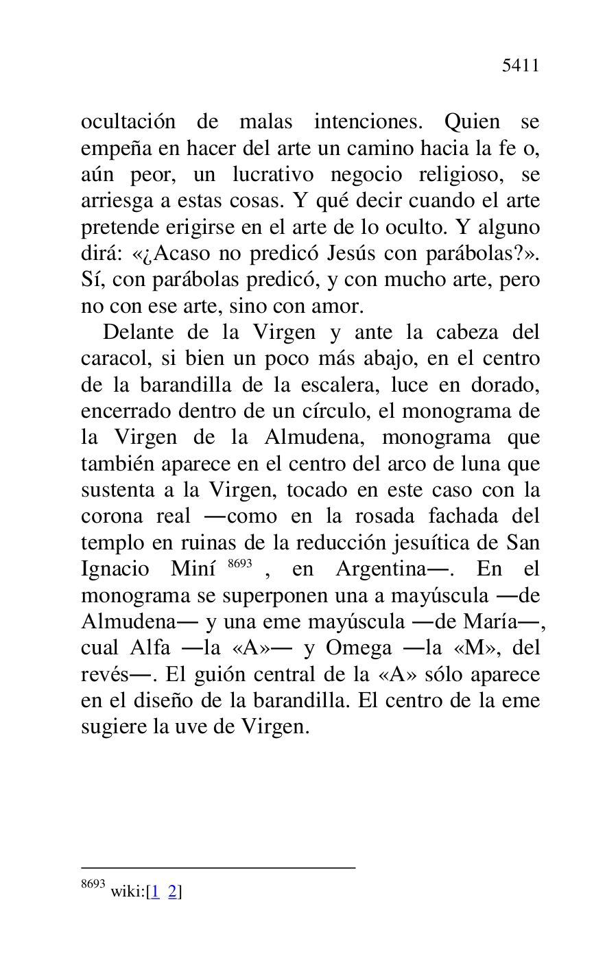
ocultación de malas intenciones. Quien se 
empeña en hacer del arte un camino hacia la fe o, 
aún peor, un lucrativo negocio religioso, se 
arriesga a estas cosas. Y qué decir cuando el arte 
pretende erigirse en el arte de lo oculto. Y alguno 
dirá: «¿Acaso no predicó Jesús con parábolas?». 
Sí, con parábolas predicó, y con mucho arte, pero 
no con ese arte, sino con amor. 

Delante de la Virgen y ante la cabeza del 
caracol, si bien un poco más abajo, en el centro 
de la barandilla de la escalera, luce en dorado, 
encerrado dentro de un círculo, el monograma de 
la Virgen de la Almudena, monograma que 
también aparece en el centro del arco de luna que 
sustenta a la Virgen, tocado en este caso con la 
corona real .como en la rosada fachada del 
templo en ruinas de la reducción jesuítica de San 
Ignacio Miní 8693, en Argentina.. En el 
monograma se superponen una a mayúscula .de 
Almudena. y una eme mayúscula .de María., 
cual Alfa .la «A». y Omega .la «M», del 
revés.. El guión central de la «A» sólo aparece 
en el diseño de la barandilla. El centro de la eme 
sugiere la uve de Virgen. 

8693 wiki:[1 2] 


