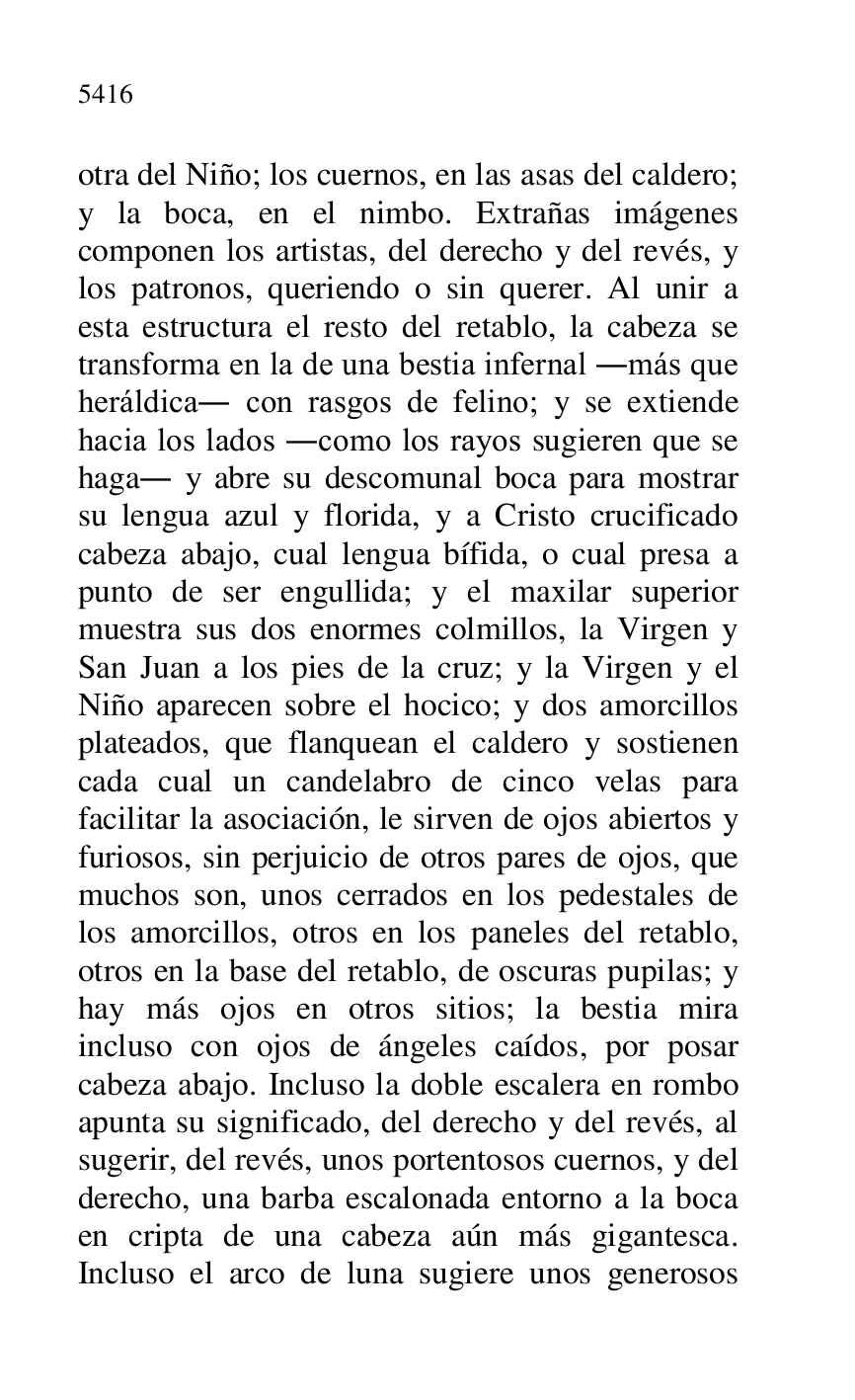 
otra del Niño; los cuernos, en las asas del caldero; 
y la boca, en el nimbo. Extrañas imágenes 
componen los artistas, del derecho y del revés, y 
los patronos, queriendo o sin querer. Al unir a 
esta estructura el resto del retablo, la cabeza se 
transforma en la de una bestia infernal .más que 
heráldica. con rasgos de felino; y se extiende 
hacia los lados .como los rayos sugieren que se 
haga. y abre su descomunal boca para mostrar 
su lengua azul y florida, y a Cristo crucificado 
cabeza abajo, cual lengua bífida, o cual presa a 
punto de ser engullida; y el maxilar superior 
muestra sus dos enormes colmillos, la Virgen y 
San Juan a los pies de la cruz; y la Virgen y el 
Niño aparecen sobre el hocico; y dos amorcillos 
plateados, que flanquean el caldero y sostienen 
cada cual un candelabro de cinco velas para 
facilitar la asociación, le sirven de ojos abiertos y 
furiosos, sin perjuicio de otros pares de ojos, que 
muchos son, unos cerrados en los pedestales de 
los amorcillos, otros en los paneles del retablo, 
otros en la base del retablo, de oscuras pupilas; y 
hay más ojos en otros sitios; la bestia mira 
incluso con ojos de ángeles caídos, por posar 
cabeza abajo. Incluso la doble escalera en rombo 
apunta su significado, del derecho y del revés, al 
sugerir, del revés, unos portentosos cuernos, y del 
derecho, una barba escalonada entorno a la boca 
en cripta de una cabeza aún más gigantesca. 
Incluso el arco de luna sugiere unos generosos 


