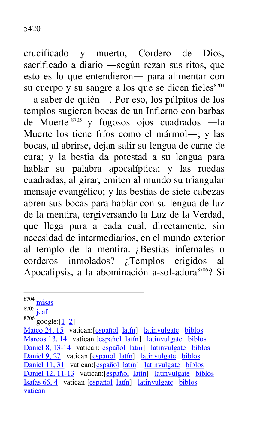 
crucificado y muerto, Cordero de Dios, 
sacrificado a diario .según rezan sus ritos, que 
esto es lo que entendieron. para alimentar con 
su cuerpo y su sangre a los que se dicen fieles 8704 
.a saber de quién.. Por eso, los púlpitos de los 
templos sugieren bocas de un Infierno con barbas 
de Muerte 8705 y fogosos ojos cuadrados .la 
Muerte los tiene fríos como el mármol.; y las 
bocas, al abrirse, dejan salir su lengua de carne de 
cura; y la bestia da potestad a su lengua para 
hablar su palabra apocalíptica; y las ruedas 
cuadradas, al girar, emiten al mundo su triangular 
mensaje evangélico; y las bestias de siete cabezas 
abren sus bocas para hablar con su lengua de luz 
de la mentira, tergiversando la Luz de la Verdad, 
que llega pura a cada cual, directamente, sin 
necesidad de intermediarios, en el mundo exterior 
al templo de la mentira. ¿Bestias infernales o 
corderos inmolados? ¿Templos erigidos al 
Apocalipsis, a la abominación a-sol-adora 8706? Si 

8704 misas 

8705 jeaf 

8706 google:[1 2] 

Mateo 24, 15 vatican:[español latín] latinvulgate biblos 

Marcos 13, 14 vatican:[español latín] latinvulgate biblos 

Daniel 8, 13-14 vatican:[español latín] latinvulgate biblos 

Daniel 9, 27 vatican:[español latín] latinvulgate biblos 

Daniel 11, 31 vatican:[español latín] latinvulgate biblos 

Daniel 12, 11-13 vatican:[español latín] latinvulgate biblos 

Isaías 66, 4 vatican:[español latín] latinvulgate biblos 

vatican 


