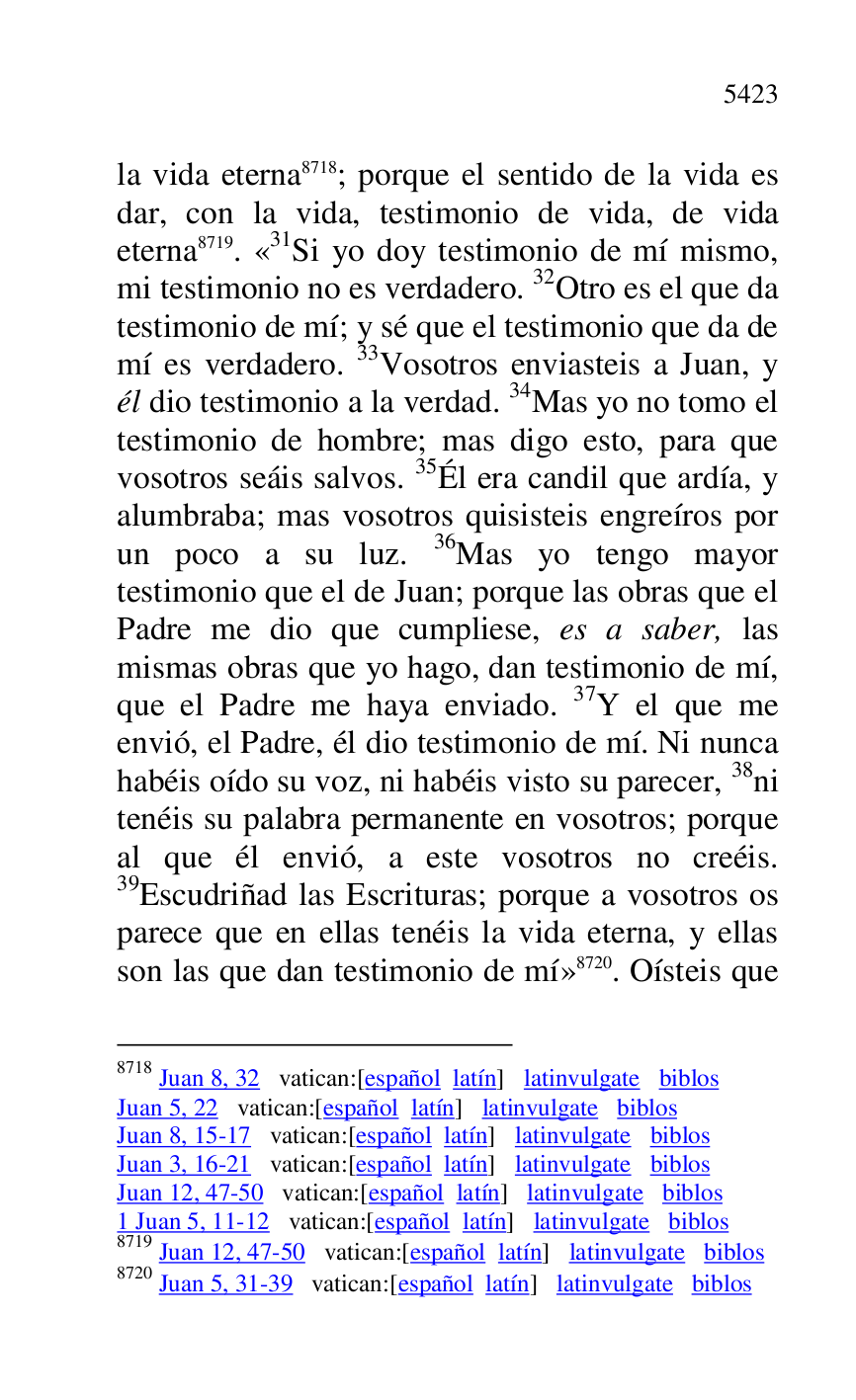 
la vida eterna 8718; porque el sentido de la vida es 
dar, con la vida, testimonio de vida, de vida 
eterna 8719. «31Si yo doy testimonio de mí mismo, mi testimonio no es verdadero. 32Otro es el que da 
testimonio de mí; y sé que el testimonio que da de 
mí es verdadero. 33Vosotros enviasteis a Juan, y 
él dio testimonio a la verdad. 34Mas yo no tomo el 
testimonio de hombre; mas digo esto, para que 
vosotros seáis salvos. 35Él era candil que ardía, y 
alumbraba; mas vosotros quisisteis engreíros por 
un poco a su luz. 36Mas yo tengo mayor 
testimonio que el de Juan; porque las obras que el 
Padre me dio que cumpliese, es a saber, las 
mismas obras que yo hago, dan testimonio de mí, 
que el Padre me haya enviado. 37Y el que me 
envió, el Padre, él dio testimonio de mí. Ni nunca 
habéis oído su voz, ni habéis visto su parecer, 38ni 
tenéis su palabra permanente en vosotros; porque 
al que él envió, a este vosotros no creéis. 
39Escudriñad las Escrituras; porque a vosotros os 
parece que en ellas tenéis la vida eterna, y ellas 
son las que dan testimonio de mí» 8720. Oísteis que 

8718 Juan 8, 32 vatican:[español latín] latinvulgate biblos 

Juan 5, 22 vatican:[español latín] latinvulgate biblos 

Juan 8, 15-17 vatican:[español latín] latinvulgate biblos 

Juan 3, 16-21 vatican:[español latín] latinvulgate biblos 

Juan 12, 47-50 vatican:[español latín] latinvulgate biblos 

1 Juan 5, 11-12 vatican:[español latín] latinvulgate biblos 

8719 Juan 12, 47-50 vatican:[español latín] latinvulgate biblos 

8720 Juan 5, 31-39 vatican:[español latín] latinvulgate biblos 


