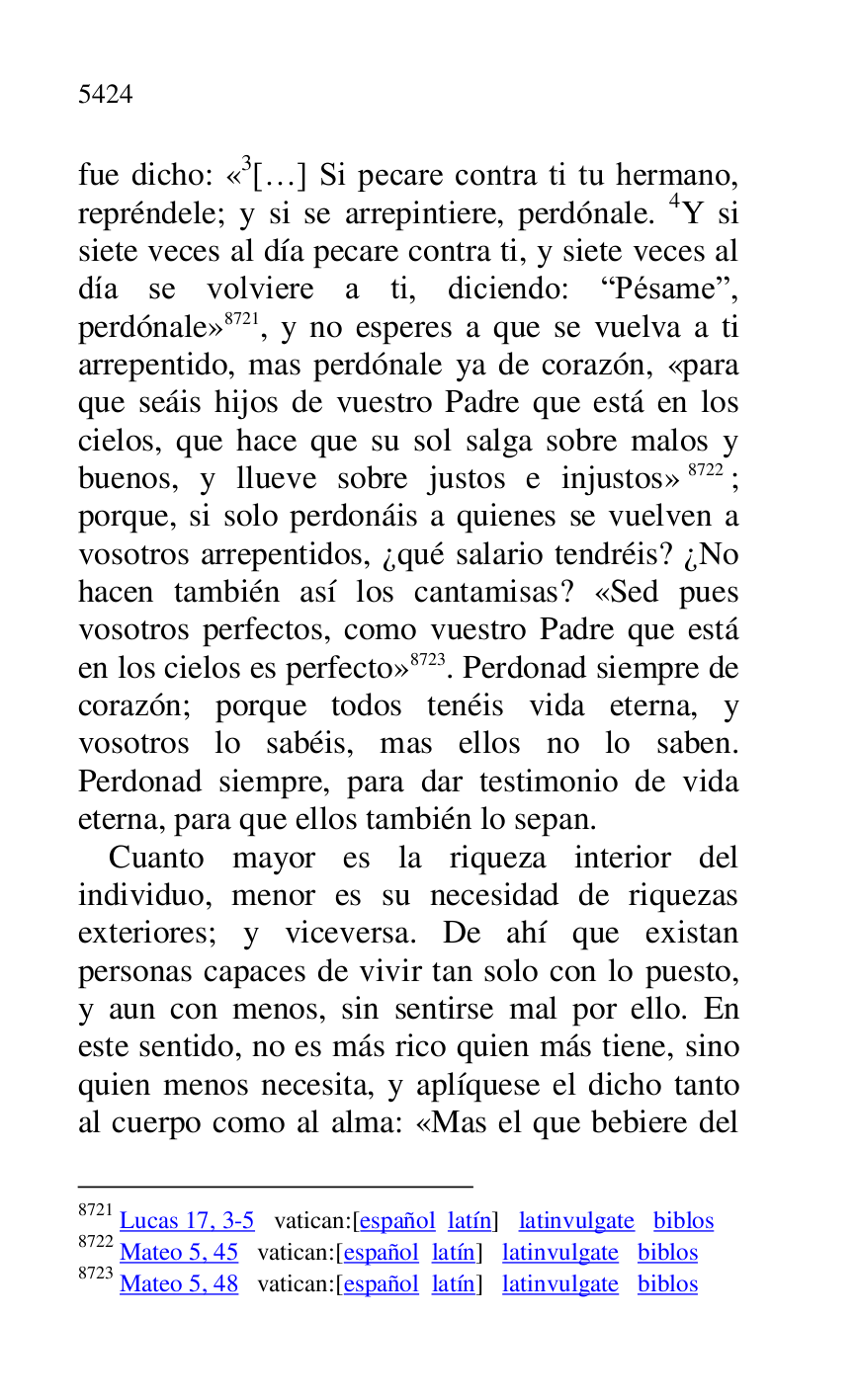 
fue dicho: «3[…] Si pecare contra ti tu hermano, repréndele; y si se arrepintiere, perdónale. 4Y si 
siete veces al día pecare contra ti, y siete veces al 
día se volviere a ti, diciendo: RPésamer, 
perdónale» 8721, y no esperes a que se vuelva a ti 
arrepentido, mas perdónale ya de corazón, «para 
que seáis hijos de vuestro Padre que está en los 
cielos, que hace que su sol salga sobre malos y 
buenos, y llueve sobre justos e injustos» 8722; 
porque, si solo perdonáis a quienes se vuelven a 
vosotros arrepentidos, ¿qué salario tendréis? ¿No 
hacen también así los cantamisas? «Sed pues 
vosotros perfectos, como vuestro Padre que está 
en los cielos es perfecto» 8723. Perdonad siempre de 
corazón; porque todos tenéis vida eterna, y 
vosotros lo sabéis, mas ellos no lo saben. 
Perdonad siempre, para dar testimonio de vida 
eterna, para que ellos también lo sepan. 

8721 Lucas 17, 3-5 vatican:[español latín] latinvulgate biblos 

8722 Mateo 5, 45 vatican:[español latín] latinvulgate biblos 

8723 Mateo 5, 48 vatican:[español latín] latinvulgate biblos 

Cuanto mayor es la riqueza interior del 
individuo, menor es su necesidad de riquezas 
exteriores; y viceversa. De ahí que existan 
personas capaces de vivir tan solo con lo puesto, 
y aun con menos, sin sentirse mal por ello. En 
este sentido, no es más rico quien más tiene, sino 
quien menos necesita, y aplíquese el dicho tanto 
al cuerpo como al alma: «Mas el que bebiere del 


