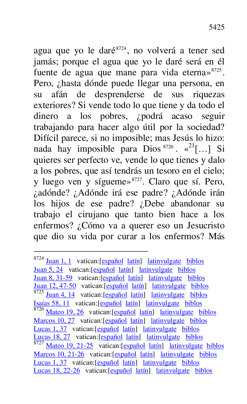 
agua que yo le daré 8724, no volverá a tener sed 
jamás; porque el agua que yo le daré será en él 
fuente de agua que mane para vida eterna» 8725. 
Pero, ¿hasta dónde puede llegar una persona, en 
su afán de desprenderse de sus riquezas 
exteriores? Si vende todo lo que tiene y da todo el 
dinero a los pobres, ¿podrá acaso seguir 
trabajando para hacer algo útil por la sociedad? 
Difícil parece, si no imposible; mas Jesús lo hizo: 
nada hay imposible para Dios 8726. «21[…] Si quieres ser perfecto ve, vende lo que tienes y dalo 
a los pobres, que así tendrás un tesoro en el cielo; 
y luego ven y sígueme» 8727. Claro que sí. Pero, 
¿adónde? ¿Adónde irá ese padre? ¿Adónde irán 
los hijos de ese padre? ¿Debe abandonar su 
trabajo el cirujano que tanto bien hace a los 
enfermos? ¿Cómo va a querer eso un Jesucristo 
que dio su vida por curar a los enfermos? Más 

8724 Juan 1, 1 vatican:[español latín] latinvulgate biblos 

Juan 5, 24 vatican:[español latín] latinvulgate biblos 

Juan 8, 31-59 vatican:[español latín] latinvulgate biblos 

Juan 12, 47-50 vatican:[español latín] latinvulgate biblos 

8725 Juan 4, 14 vatican:[español latín] latinvulgate biblos 

Isaías 58, 11 vatican:[español latín] latinvulgate biblos 

8726 Mateo 19, 26 vatican:[español latín] latinvulgate biblos 

Marcos 10, 27 vatican:[español latín] latinvulgate biblos 

Lucas 1, 37 vatican:[español latín] latinvulgate biblos 

Lucas 18, 27 vatican:[español latín] latinvulgate biblos 

8727 Mateo 19, 21-25 vatican:[español latín] latinvulgate biblos 

Marcos 10, 21-26 vatican:[español latín] latinvulgate biblos 

Lucas 1, 37 vatican:[español latín] latinvulgate biblos 

Lucas 18, 22-26 vatican:[español latín] latinvulgate biblos 



