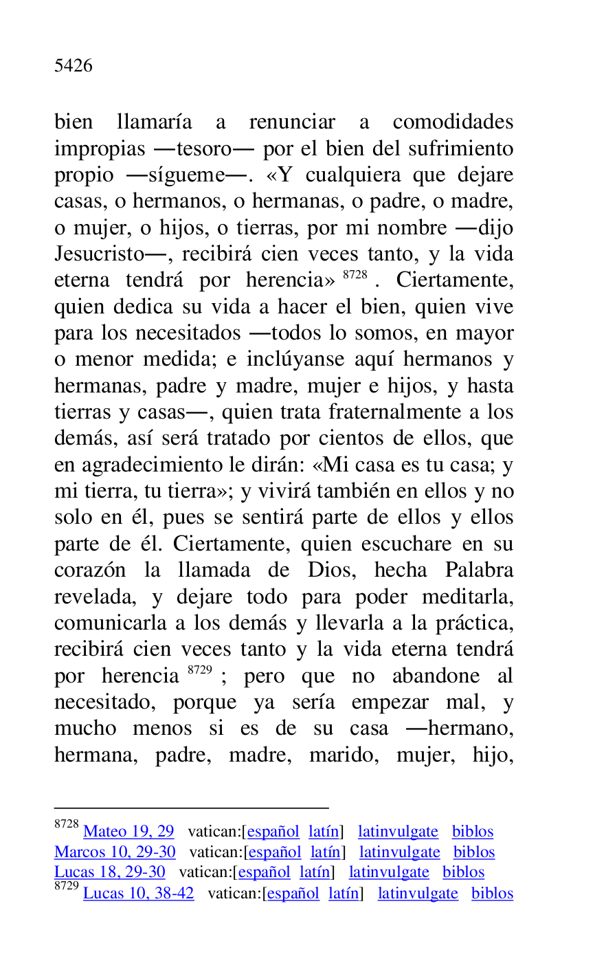 
bien llamaría a renunciar a comodidades 
impropias .tesoro. por el bien del sufrimiento 
propio .sígueme.. «Y cualquiera que dejare 
casas, o hermanos, o hermanas, o padre, o madre, 
o mujer, o hijos, o tierras, por mi nombre .dijo 
Jesucristo., recibirá cien veces tanto, y la vida 
eterna tendrá por herencia» 8728. Ciertamente, 
quien dedica su vida a hacer el bien, quien vive 
para los necesitados .todos lo somos, en mayor 
o menor medida; e inclúyanse aquí hermanos y 
hermanas, padre y madre, mujer e hijos, y hasta 
tierras y casas., quien trata fraternalmente a los 
demás, así será tratado por cientos de ellos, que 
en agradecimiento le dirán: «Mi casa es tu casa; y 
mi tierra, tu tierra»; y vivirá también en ellos y no 
solo en él, pues se sentirá parte de ellos y ellos 
parte de él. Ciertamente, quien escuchare en su 
corazón la llamada de Dios, hecha Palabra 
revelada, y dejare todo para poder meditarla, 
comunicarla a los demás y llevarla a la práctica, 
recibirá cien veces tanto y la vida eterna tendrá 
por herencia 8729; pero que no abandone al 
necesitado, porque ya sería empezar mal, y 
mucho menos si es de su casa .hermano, 
hermana, padre, madre, marido, mujer, hijo, 

8728 Mateo 19, 29 vatican:[español latín] latinvulgate biblos 

Marcos 10, 29-30 vatican:[español latín] latinvulgate biblos 

Lucas 18, 29-30 vatican:[español latín] latinvulgate biblos 

8729 Lucas 10, 38-42 vatican:[español latín] latinvulgate biblos 


