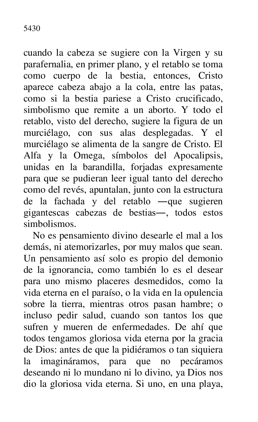 
cuando la cabeza se sugiere con la Virgen y su 
parafernalia, en primer plano, y el retablo se toma 
como cuerpo de la bestia, entonces, Cristo 
aparece cabeza abajo a la cola, entre las patas, 
como si la bestia pariese a Cristo crucificado, 
simbolismo que remite a un aborto. Y todo el 
retablo, visto del derecho, sugiere la figura de un 
murciélago, con sus alas desplegadas. Y el 
murciélago se alimenta de la sangre de Cristo. El 
Alfa y la Omega, símbolos del Apocalipsis, 
unidas en la barandilla, forjadas expresamente 
para que se pudieran leer igual tanto del derecho 
como del revés, apuntalan, junto con la estructura 
de la fachada y del retablo .que sugieren 
gigantescas cabezas de bestias., todos estos 
simbolismos. 

No es pensamiento divino desearle el mal a los 
demás, ni atemorizarles, por muy malos que sean. 
Un pensamiento así solo es propio del demonio 
de la ignorancia, como también lo es el desear 
para uno mismo placeres desmedidos, como la 
vida eterna en el paraíso, o la vida en la opulencia 
sobre la tierra, mientras otros pasan hambre; o 
incluso pedir salud, cuando son tantos los que 
sufren y mueren de enfermedades. De ahí que 
todos tengamos gloriosa vida eterna por la gracia 
de Dios: antes de que la pidiéramos o tan siquiera 
la imagináramos, para que no pecáramos 
deseando ni lo mundano ni lo divino, ya Dios nos 
dio la gloriosa vida eterna. Si uno, en una playa, 


