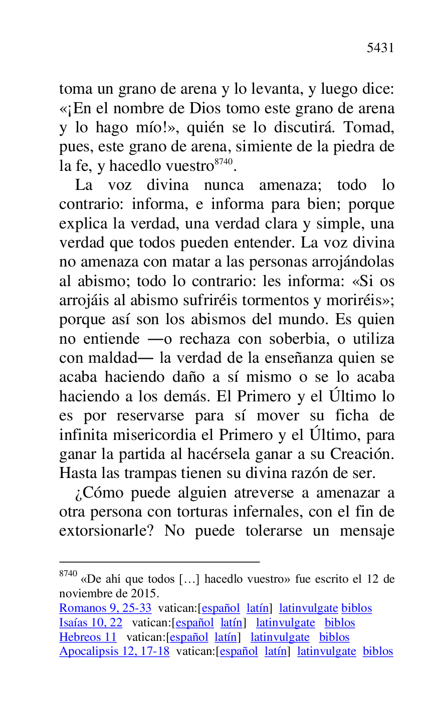 
toma un grano de arena y lo levanta, y luego dice: 
«¡En el nombre de Dios tomo este grano de arena 
y lo hago mío!», quién se lo discutirá. Tomad, 
pues, este grano de arena, simiente de la piedra de 
la fe, y hacedlo vuestro 8740. 

8740 «De ahí que todos […] hacedlo vuestro» fue escrito el 12 de 
noviembre de 2015. 

Romanos 9, 25-33 vatican:[español latín] latinvulgate biblos 

Isaías 10, 22 vatican:[español latín] latinvulgate biblos 

Hebreos 11 vatican:[español latín] latinvulgate biblos 

Apocalipsis 12, 17-18 vatican:[español latín] latinvulgate biblos 

La voz divina nunca amenaza; todo lo 
contrario: informa, e informa para bien; porque 
explica la verdad, una verdad clara y simple, una 
verdad que todos pueden entender. La voz divina 
no amenaza con matar a las personas arrojándolas 
al abismo; todo lo contrario: les informa: «Si os 
arrojáis al abismo sufriréis tormentos y moriréis»; 
porque así son los abismos del mundo. Es quien 
no entiende .o rechaza con soberbia, o utiliza 
con maldad. la verdad de la enseñanza quien se 
acaba haciendo daño a sí mismo o se lo acaba 
haciendo a los demás. El Primero y el Último lo 
es por reservarse para sí mover su ficha de 
infinita misericordia el Primero y el Último, para 
ganar la partida al hacérsela ganar a su Creación. 
Hasta las trampas tienen su divina razón de ser. 

¿Cómo puede alguien atreverse a amenazar a 
otra persona con torturas infernales, con el fin de 
extorsionarle? No puede tolerarse un mensaje 


