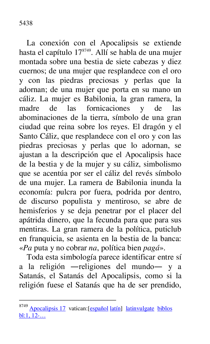 
La conexión con el Apocalipsis se extiende 
hasta el capítulo 178749. Allí se habla de una mujer 
montada sobre una bestia de siete cabezas y diez 
cuernos; de una mujer que resplandece con el oro 
y con las piedras preciosas y perlas que la 
adornan; de una mujer que porta en su mano un 
cáliz. La mujer es Babilonia, la gran ramera, la 
madre de las fornicaciones y de las 
abominaciones de la tierra, símbolo de una gran 
ciudad que reina sobre los reyes. El dragón y el 
Santo Cáliz, que resplandece con el oro y con las 
piedras preciosas y perlas que lo adornan, se 
ajustan a la descripción que el Apocalipsis hace 
de la bestia y de la mujer y su cáliz, simbolismo 
que se acentúa por ser el cáliz del revés símbolo 
de una mujer. La ramera de Babilonia inunda la 
economía: pulcra por fuera, podrida por dentro, 
de discurso populista y mentiroso, se abre de 
hemisferios y se deja penetrar por el placer del 
apátrida dinero, que la fecunda para que para sus 
mentiras. La gran ramera de la política, puticlub 
en franquicia, se asienta en la bestia de la banca: 
«Pa puta y no cobrar na, política bien pagá». 

8749 Apocalipsis 17 vatican:[español latín] latinvulgate biblos 

bl:1, 12-… 

Toda esta simbología parece identificar entre sí 
a la religión .religiones del mundo. y a 
Satanás, el Satanás del Apocalipsis, como si la 
religión fuese el Satanás que ha de ser prendido, 


