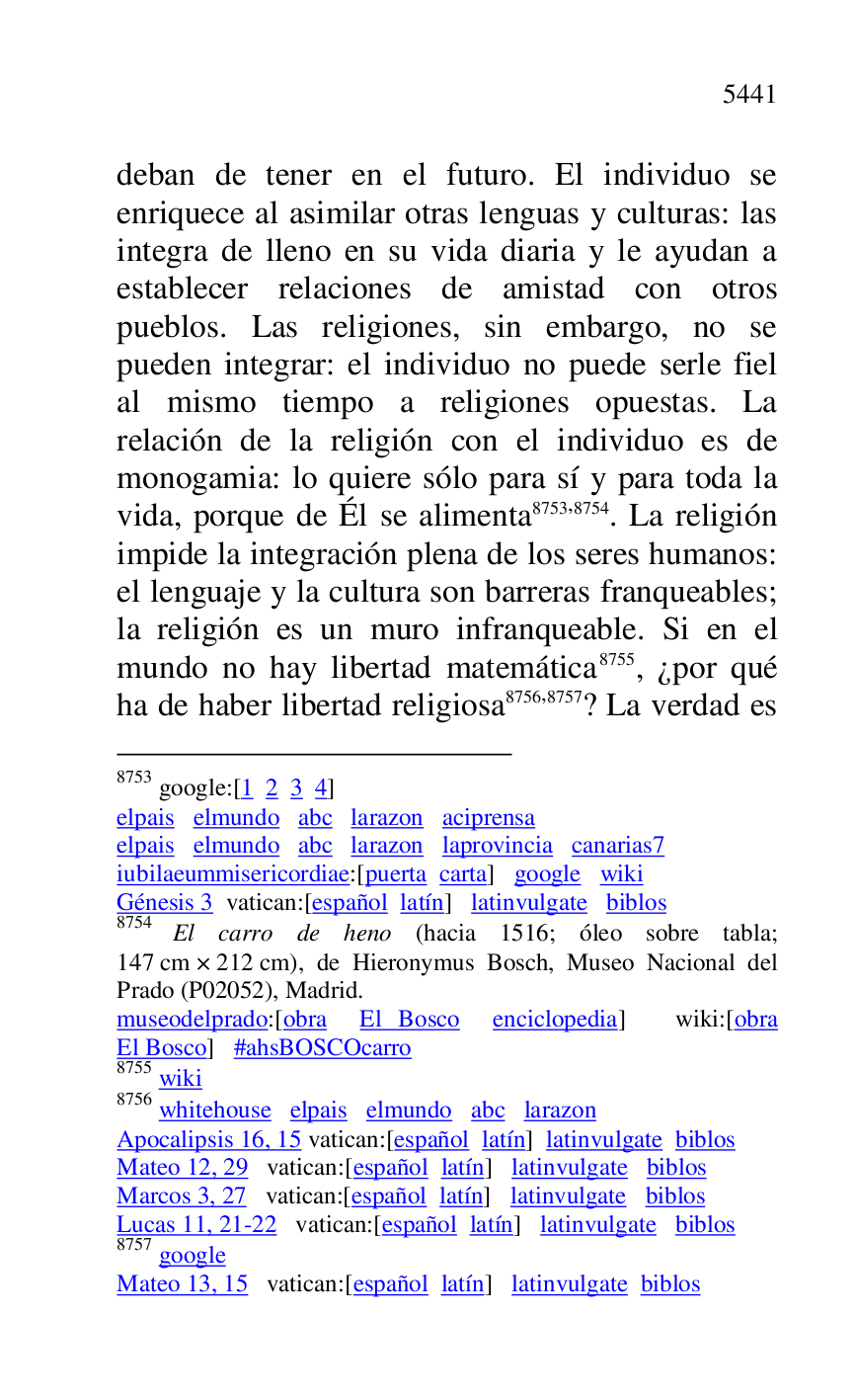 
deban de tener en el futuro. El individuo se 
enriquece al asimilar otras lenguas y culturas: las 
integra de lleno en su vida diaria y le ayudan a 
establecer relaciones de amistad con otros 
pueblos. Las religiones, sin embargo, no se 
pueden integrar: el individuo no puede serle fiel 
al mismo tiempo a religiones opuestas. La 
relación de la religión con el individuo es de 
monogamia: lo quiere sólo para sí y para toda la 
vida, porque de Él se alimenta 8753,8754. La religión 
impide la integración plena de los seres humanos: 
el lenguaje y la cultura son barreras franqueables; 
la religión es un muro infranqueable. Si en el 
mundo no hay libertad matemática 8755, ¿por qué 
ha de haber libertad religiosa 8756,8757? La verdad es 

8753 google:[1 2 3 4] 

elpais elmundo abc larazon aciprensa 

elpais elmundo abc larazon laprovincia canarias7 
iubilaeummisericordiae:[puerta carta] google wiki 

Génesis 3 vatican:[español latín] latinvulgate biblos 

8754 El carro de heno (hacia 1516; óleo sobre tabla; 
147 cm × 212 cm), de Hieronymus Bosch, Museo Nacional del 
Prado (P02052), Madrid. 
museodelprado:[obra El Bosco enciclopedia] wiki:[obra 
El Bosco] #ahsBOSCOcarro 

8755 wiki 

8756 whitehouse elpais elmundo abc larazon 

Apocalipsis 16, 15 vatican:[español latín] latinvulgate biblos 

Mateo 12, 29 vatican:[español latín] latinvulgate biblos 

Marcos 3, 27 vatican:[español latín] latinvulgate biblos 

Lucas 11, 21-22 vatican:[español latín] latinvulgate biblos 

8757 google 

Mateo 13, 15 vatican:[español latín] latinvulgate biblos 



