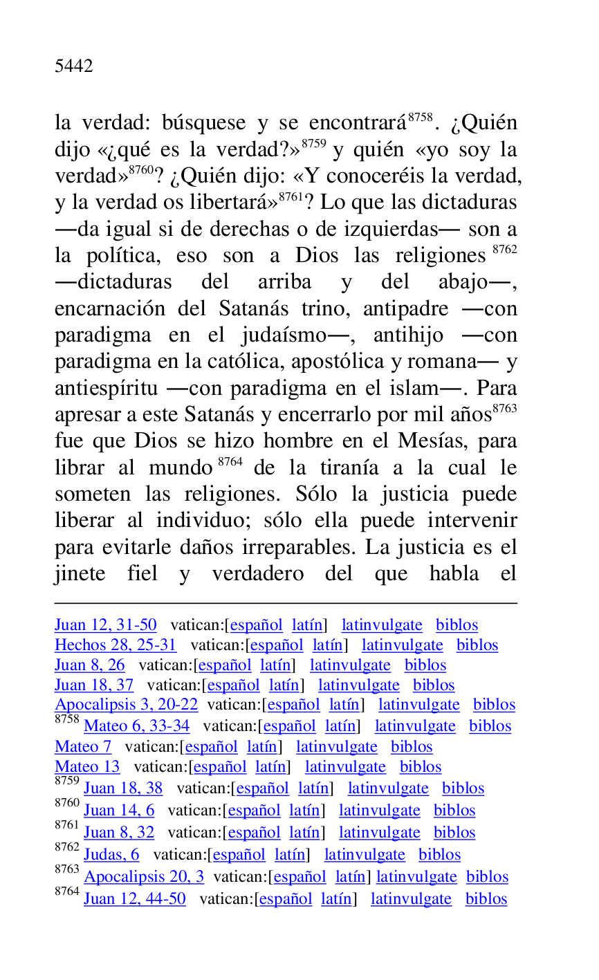 
Juan 12, 31-50 vatican:[español latín] latinvulgate biblos 

Hechos 28, 25-31 vatican:[español latín] latinvulgate biblos 

Juan 8, 26 vatican:[español latín] latinvulgate biblos 

Juan 18, 37 vatican:[español latín] latinvulgate biblos 

Apocalipsis 3, 20-22 vatican:[español latín] latinvulgate biblos 

8758 Mateo 6, 33-34 vatican:[español latín] latinvulgate biblos 

Mateo 7 vatican:[español latín] latinvulgate biblos 

Mateo 13 vatican:[español latín] latinvulgate biblos 

8759 Juan 18, 38 vatican:[español latín] latinvulgate biblos 

8760 Juan 14, 6 vatican:[español latín] latinvulgate biblos 

8761 Juan 8, 32 vatican:[español latín] latinvulgate biblos 

8762 Judas, 6 vatican:[español latín] latinvulgate biblos 

8763 Apocalipsis 20, 3 vatican:[español latín] latinvulgate biblos 

8764 Juan 12, 44-50 vatican:[español latín] latinvulgate biblos 

la verdad: búsquese y se encontrará 8758. ¿Quién 
dijo «¿qué es la verdad?» 8759 y quién «yo soy la 
verdad» 8760? ¿Quién dijo: «Y conoceréis la verdad, 
y la verdad os libertará» 8761? Lo que las dictaduras 
.da igual si de derechas o de izquierdas. son a 
la política, eso son a Dios las religiones 8762 
.dictaduras del arriba y del abajo., 
encarnación del Satanás trino, antipadre .con 
paradigma en el judaísmo., antihijo .con 
paradigma en la católica, apostólica y romana. y 
antiespíritu .con paradigma en el islam.. Para 
apresar a este Satanás y encerrarlo por mil años 8763 
fue que Dios se hizo hombre en el Mesías, para 
librar al mundo 8764 de la tiranía a la cual le 
someten las religiones. Sólo la justicia puede 
liberar al individuo; sólo ella puede intervenir 
para evitarle daños irreparables. La justicia es el 
jinete fiel y verdadero del que habla el 


