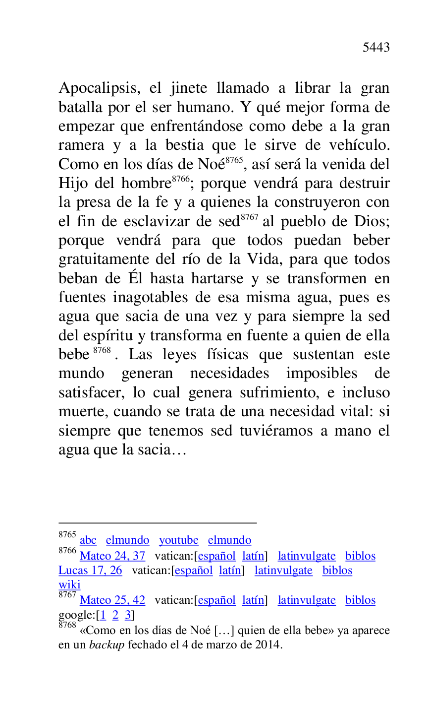 
Apocalipsis, el jinete llamado a librar la gran 
batalla por el ser humano. Y qué mejor forma de 
empezar que enfrentándose como debe a la gran 
ramera y a la bestia que le sirve de vehículo. 
Como en los días de Noé 8765, así será la venida del 
Hijo del hombre 8766; porque vendrá para destruir 
la presa de la fe y a quienes la construyeron con 
el fin de esclavizar de sed 8767 al pueblo de Dios; 
porque vendrá para que todos puedan beber 
gratuitamente del río de la Vida, para que todos 
beban de Él hasta hartarse y se transformen en 
fuentes inagotables de esa misma agua, pues es 
agua que sacia de una vez y para siempre la sed 
del espíritu y transforma en fuente a quien de ella 
bebe 8768. Las leyes físicas que sustentan este 
mundo generan necesidades imposibles de 
satisfacer, lo cual genera sufrimiento, e incluso 
muerte, cuando se trata de una necesidad vital: si 
siempre que tenemos sed tuviéramos a mano el 
agua que la sacia… 

8765 abc elmundo youtube elmundo 

8766 Mateo 24, 37 vatican:[español latín] latinvulgate biblos 

Lucas 17, 26 vatican:[español latín] latinvulgate biblos 

wiki 

8767 Mateo 25, 42 vatican:[español latín] latinvulgate biblos 

google:[1 2 3] 

8768 «Como en los días de Noé […] quien de ella bebe» ya aparece 
en un backup fechado el 4 de marzo de 2014. 


