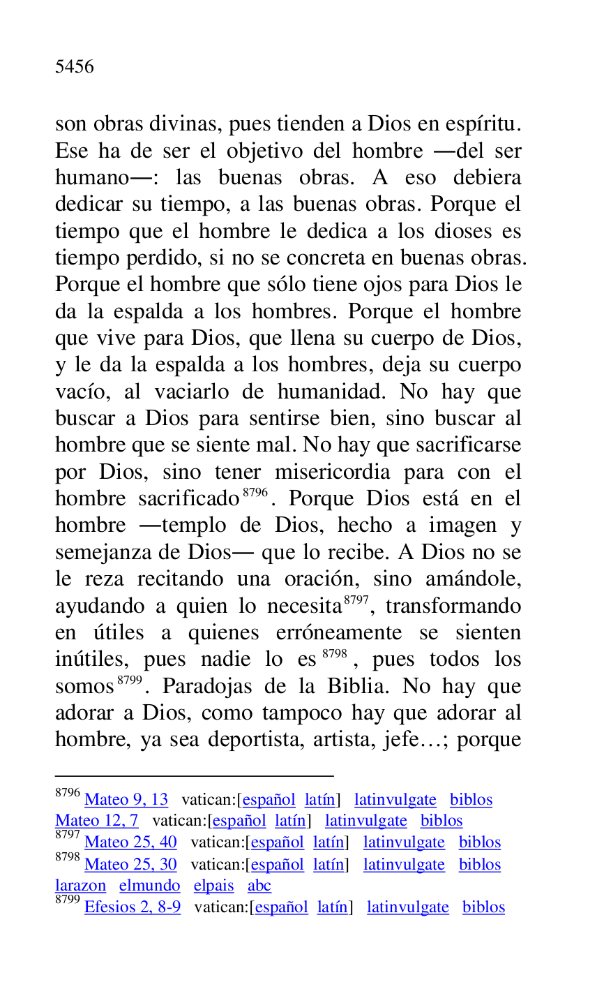 
son obras divinas, pues tienden a Dios en espíritu. 
Ese ha de ser el objetivo del hombre .del ser 
humano.: las buenas obras. A eso debiera 
dedicar su tiempo, a las buenas obras. Porque el 
tiempo que el hombre le dedica a los dioses es 
tiempo perdido, si no se concreta en buenas obras. 
Porque el hombre que sólo tiene ojos para Dios le 
da la espalda a los hombres. Porque el hombre 
que vive para Dios, que llena su cuerpo de Dios, 
y le da la espalda a los hombres, deja su cuerpo 
vacío, al vaciarlo de humanidad. No hay que 
buscar a Dios para sentirse bien, sino buscar al 
hombre que se siente mal. No hay que sacrificarse 
por Dios, sino tener misericordia para con el 
hombre sacrificado 8796. Porque Dios está en el 
hombre .templo de Dios, hecho a imagen y 
semejanza de Dios. que lo recibe. A Dios no se 
le reza recitando una oración, sino amándole, 
ayudando a quien lo necesita 8797, transformando 
en útiles a quienes erróneamente se sienten 
inútiles, pues nadie lo es 8798, pues todos los 
somos 8799. Paradojas de la Biblia. No hay que 
adorar a Dios, como tampoco hay que adorar al 
hombre, ya sea deportista, artista, jefe…; porque 

8796 Mateo 9, 13 vatican:[español latín] latinvulgate biblos 

Mateo 12, 7 vatican:[español latín] latinvulgate biblos 

8797 Mateo 25, 40 vatican:[español latín] latinvulgate biblos 

8798 Mateo 25, 30 vatican:[español latín] latinvulgate biblos 

larazon elmundo elpais abc 

8799 Efesios 2, 8-9 vatican:[español latín] latinvulgate biblos 


