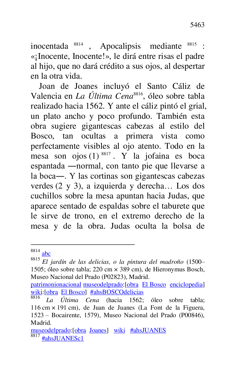 
inocentada 8814, Apocalipsis mediante 8815: 
«¡Inocente, Inocente!», le dirá entre risas el padre 
al hijo, que no dará crédito a sus ojos, al despertar 
en la otra vida. 

8814 abc 

8815 El jardín de las delicias, o la pintura del madroño (1500R1505; óleo sobre tabla; 220 cm × 389 cm), de Hieronymus Bosch, Museo Nacional del Prado (P02823), Madrid. 
patrimonionacional museodelprado:[obra El Bosco enciclopedia] 
wiki:[obra El Bosco] #ahsBOSCOdelicias 

8816 La Última Cena (hacia 1562; óleo sobre tabla; 
116 cm × 191 cm), de Juan de Juanes (La Font de la Figuera, 
1523 R Bocairente, 1579), Museo Nacional del Prado (P00846), Madrid. 

museodelprado:[obra Joanes] wiki #ahsJUANES 

8817 #ahsJUANESc1 
Joan de Joanes incluyó el Santo Cáliz de 
Valencia en La Última Cena 8816, óleo sobre tabla 
realizado hacia 1562. Y ante el cáliz pintó el grial, 
un plato ancho y poco profundo. También esta 
obra sugiere gigantescas cabezas al estilo del 
Bosco, tan ocultas a primera vista como 
perfectamente visibles al ojo atento. Todo en la 
mesa son ojos (1) 8817. Y la jofaina es boca 
espantada .normal, con tanto pie que llevarse a 
la boca.. Y las cortinas son gigantescas cabezas 
verdes (2 y 3), a izquierda y derecha… Los dos 
cuchillos sobre la mesa apuntan hacia Judas, que 
aparece sentado de espaldas sobre el taburete que 
le sirve de trono, en el extremo derecho de la 
mesa y de la obra. Judas oculta la bolsa de 


