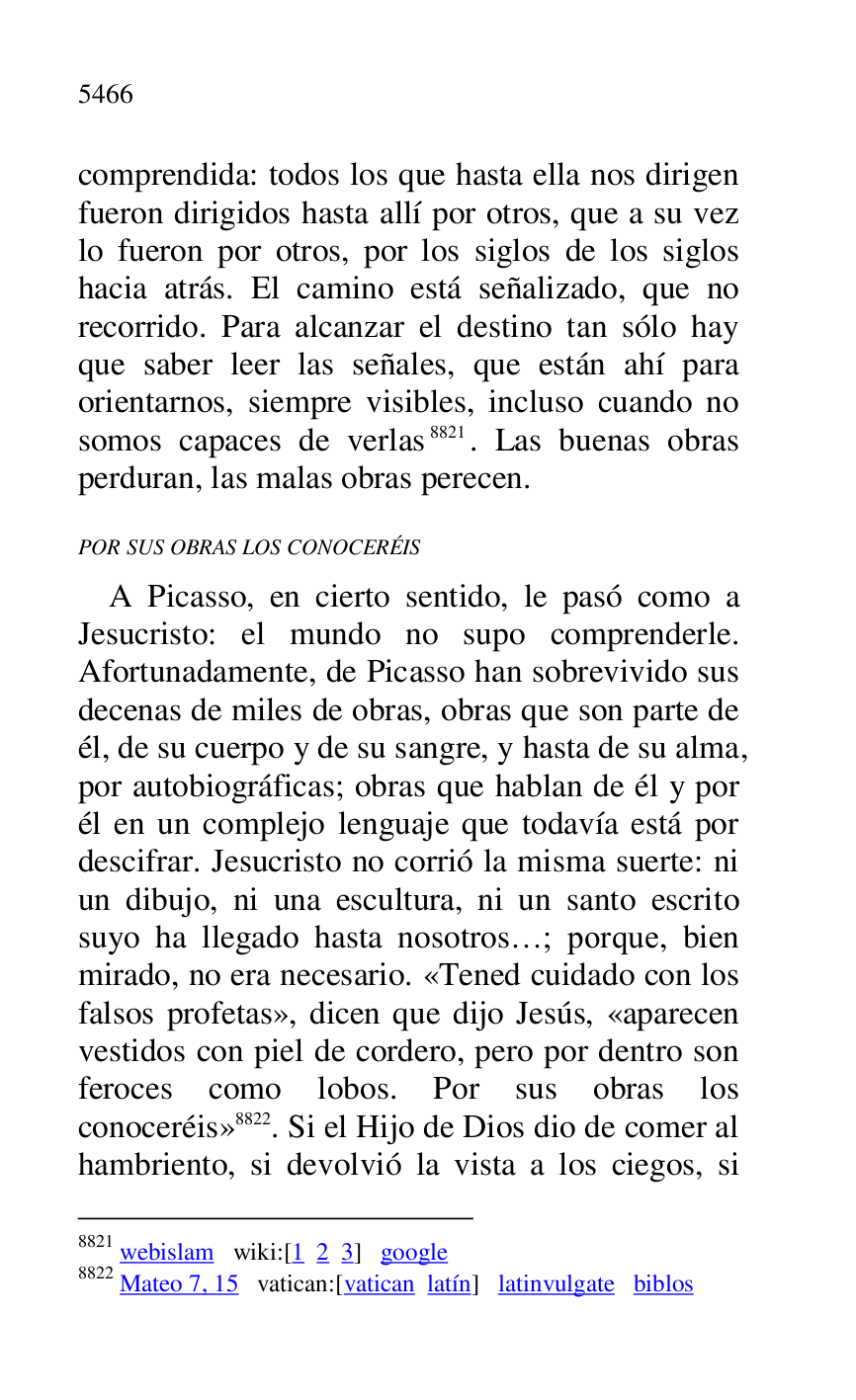 
comprendida: todos los que hasta ella nos dirigen 
fueron dirigidos hasta allí por otros, que a su vez 
lo fueron por otros, por los siglos de los siglos 
hacia atrás. El camino está señalizado, que no 
recorrido. Para alcanzar el destino tan sólo hay 
que saber leer las señales, que están ahí para 
orientarnos, siempre visibles, incluso cuando no 
somos capaces de verlas 8821. Las buenas obras 
perduran, las malas obras perecen. 

8821 webislam wiki:[1 2 3] google 

8822 Mateo 7, 15 vatican:[vatican latín] latinvulgate biblos 

POR SUS OBRAS LOS CONOCERÉIS 

A Picasso, en cierto sentido, le pasó como a 
Jesucristo: el mundo no supo comprenderle. 
Afortunadamente, de Picasso han sobrevivido sus 
decenas de miles de obras, obras que son parte de 
él, de su cuerpo y de su sangre, y hasta de su alma, 
por autobiográficas; obras que hablan de él y por 
él en un complejo lenguaje que todavía está por 
descifrar. Jesucristo no corrió la misma suerte: ni 
un dibujo, ni una escultura, ni un santo escrito 
suyo ha llegado hasta nosotros…; porque, bien 
mirado, no era necesario. «Tened cuidado con los 
falsos profetas», dicen que dijo Jesús, «aparecen 
vestidos con piel de cordero, pero por dentro son 
feroces como lobos. Por sus obras los 
conoceréis» 8822. Si el Hijo de Dios dio de comer al 
hambriento, si devolvió la vista a los ciegos, si 



