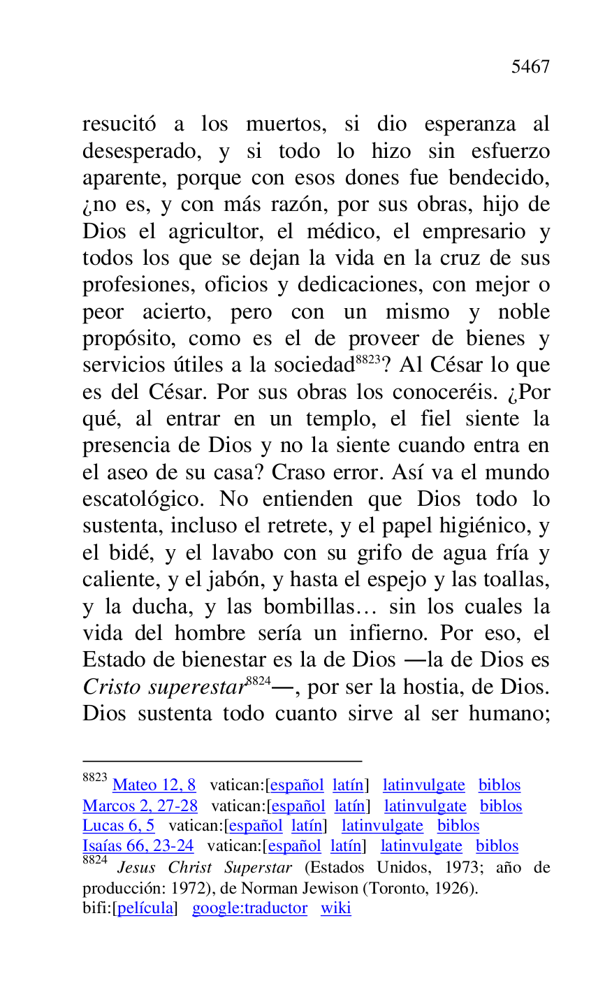 
resucitó a los muertos, si dio esperanza al 
desesperado, y si todo lo hizo sin esfuerzo 
aparente, porque con esos dones fue bendecido, 
¿no es, y con más razón, por sus obras, hijo de 
Dios el agricultor, el médico, el empresario y 
todos los que se dejan la vida en la cruz de sus 
profesiones, oficios y dedicaciones, con mejor o 
peor acierto, pero con un mismo y noble 
propósito, como es el de proveer de bienes y 
servicios útiles a la sociedad 8823? Al César lo que 
es del César. Por sus obras los conoceréis. ¿Por 
qué, al entrar en un templo, el fiel siente la 
presencia de Dios y no la siente cuando entra en 
el aseo de su casa? Craso error. Así va el mundo 
escatológico. No entienden que Dios todo lo 
sustenta, incluso el retrete, y el papel higiénico, y 
el bidé, y el lavabo con su grifo de agua fría y 
caliente, y el jabón, y hasta el espejo y las toallas, 
y la ducha, y las bombillas… sin los cuales la 
vida del hombre sería un infierno. Por eso, el 
Estado de bienestar es la de Dios .la de Dios es 
Cristo superestar 8824., por ser la hostia, de Dios. 
Dios sustenta todo cuanto sirve al ser humano; 

8823 Mateo 12, 8 vatican:[español latín] latinvulgate biblos 

Marcos 2, 27-28 vatican:[español latín] latinvulgate biblos 

Lucas 6, 5 vatican:[español latín] latinvulgate biblos 

Isaías 66, 23-24 vatican:[español latín] latinvulgate biblos 

8824 Jesus Christ Superstar (Estados Unidos, 1973; año de 
producción: 1972), de Norman Jewison (Toronto, 1926). 

bifi:[película] google:traductor wiki 



