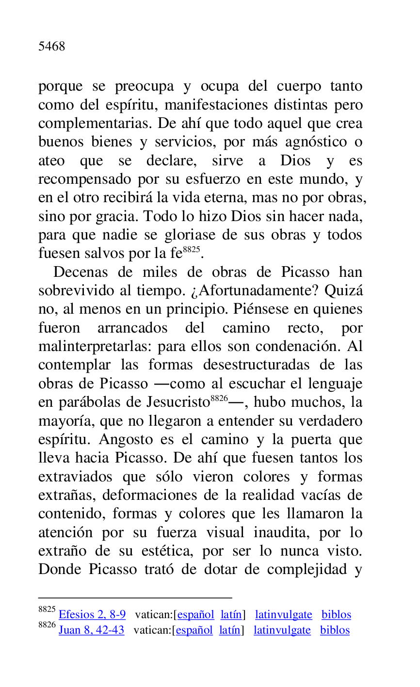 
porque se preocupa y ocupa del cuerpo tanto 
como del espíritu, manifestaciones distintas pero 
complementarias. De ahí que todo aquel que crea 
buenos bienes y servicios, por más agnóstico o 
ateo que se declare, sirve a Dios y es 
recompensado por su esfuerzo en este mundo, y 
en el otro recibirá la vida eterna, mas no por obras, 
sino por gracia. Todo lo hizo Dios sin hacer nada, 
para que nadie se gloriase de sus obras y todos 
fuesen salvos por la fe 8825. 

8825 Efesios 2, 8-9 vatican:[español latín] latinvulgate biblos 

8826 Juan 8, 42-43 vatican:[español latín] latinvulgate biblos 

Decenas de miles de obras de Picasso han 
sobrevivido al tiempo. ¿Afortunadamente? Quizá 
no, al menos en un principio. Piénsese en quienes 
fueron arrancados del camino recto, por 
malinterpretarlas: para ellos son condenación. Al 
contemplar las formas desestructuradas de las 
obras de Picasso .como al escuchar el lenguaje 
en parábolas de Jesucristo 8826., hubo muchos, la 
mayoría, que no llegaron a entender su verdadero 
espíritu. Angosto es el camino y la puerta que 
lleva hacia Picasso. De ahí que fuesen tantos los 
extraviados que sólo vieron colores y formas 
extrañas, deformaciones de la realidad vacías de 
contenido, formas y colores que les llamaron la 
atención por su fuerza visual inaudita, por lo 
extraño de su estética, por ser lo nunca visto. 
Donde Picasso trató de dotar de complejidad y 



