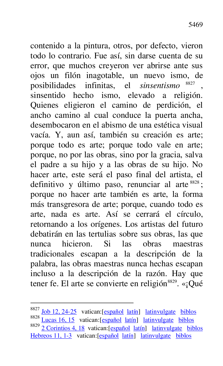 
contenido a la pintura, otros, por defecto, vieron 
todo lo contrario. Fue así, sin darse cuenta de su 
error, que muchos creyeron ver abrirse ante sus 
ojos un filón inagotable, un nuevo ismo, de 
posibilidades infinitas, el sinsentismo 8827, 
sinsentido hecho ismo, elevado a religión. 
Quienes eligieron el camino de perdición, el 
ancho camino al cual conduce la puerta ancha, 
desembocaron en el abismo de una estética visual 
vacía. Y, aun así, también su creación es arte; 
porque todo es arte; porque todo vale en arte; 
porque, no por las obras, sino por la gracia, salva 
el padre a su hijo y a las obras de su hijo. No 
hacer arte, este será el paso final del artista, el 
definitivo y último paso, renunciar al arte 8828; 
porque no hacer arte también es arte, la forma 
más transgresora de arte; porque, cuando todo es 
arte, nada es arte. Así se cerrará el círculo, 
retornando a los orígenes. Los artistas del futuro 
debatirán en las tertulias sobre sus obras, las que 
nunca hicieron. Si las obras maestras 
tradicionales escapan a la descripción de la 
palabra, las obras maestras nunca hechas escapan 
incluso a la descripción de la razón. Hay que 
tener fe. El arte se convierte en religión 8829. «¡Qué 

8827 Job 12, 24-25 vatican:[español latín] latinvulgate biblos 

8828 Lucas 16, 15 vatican:[español latín] latinvulgate biblos 

8829 2 Corintios 4, 18 vatican:[español latín] latinvulgate biblos 

Hebreos 11, 1-3 vatican:[español latín] latinvulgate biblos 


