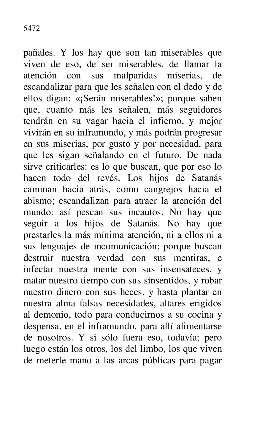 
pañales. Y los hay que son tan miserables que 
viven de eso, de ser miserables, de llamar la 
atención con sus malparidas miserias, de 
escandalizar para que les señalen con el dedo y de 
ellos digan: «¡Serán miserables!»; porque saben 
que, cuanto más les señalen, más seguidores 
tendrán en su vagar hacia el infierno, y mejor 
vivirán en su inframundo, y más podrán progresar 
en sus miserias, por gusto y por necesidad, para 
que les sigan señalando en el futuro. De nada 
sirve criticarles: es lo que buscan, que por eso lo 
hacen todo del revés. Los hijos de Satanás 
caminan hacia atrás, como cangrejos hacia el 
abismo; escandalizan para atraer la atención del 
mundo: así pescan sus incautos. No hay que 
seguir a los hijos de Satanás. No hay que 
prestarles la más mínima atención, ni a ellos ni a 
sus lenguajes de incomunicación; porque buscan 
destruir nuestra verdad con sus mentiras, e 
infectar nuestra mente con sus insensateces, y 
matar nuestro tiempo con sus sinsentidos, y robar 
nuestro dinero con sus heces, y hasta plantar en 
nuestra alma falsas necesidades, altares erigidos 
al demonio, todo para conducirnos a su cocina y 
despensa, en el inframundo, para allí alimentarse 
de nosotros. Y si sólo fuera eso, todavía; pero 
luego están los otros, los del limbo, los que viven 
de meterle mano a las arcas públicas para pagar 


