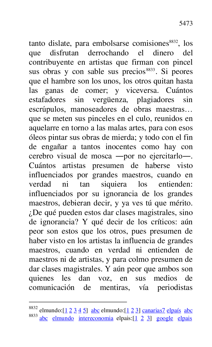 
tanto dislate, para embolsarse comisiones 8832, los 
que disfrutan derrochando el dinero del 
contribuyente en artistas que firman con pincel 
sus obras y con sable sus precios 8833. Si peores 
que el hambre son los unos, los otros quitan hasta 
las ganas de comer; y viceversa. Cuántos 
estafadores sin vergüenza, plagiadores sin 
escrúpulos, manoseadores de obras maestras… 
que se meten sus pinceles en el culo, reunidos en 
aquelarre en torno a las malas artes, para con esos 
óleos pintar sus obras de mierda; y todo con el fin 
de engañar a tantos inocentes como hay con 
cerebro visual de mosca .por no ejercitarlo.. 
Cuántos artistas presumen de haberse visto 
influenciados por grandes maestros, cuando en 
verdad ni tan siquiera los entienden: 
influenciados por su ignorancia de los grandes 
maestros, debieran decir, y ya ves tú que mérito. 
¿De qué pueden estos dar clases magistrales, sino 
de ignorancia? Y qué decir de los críticos: aún 
peor son estos que los otros, pues presumen de 
haber visto en los artistas la influencia de grandes 
maestros, cuando en verdad ni entienden de 
maestros ni de artistas, y para colmo presumen de 
dar clases magistrales. Y aún peor que ambos son 
quienes les dan voz, en sus medios de 
comunicación de mentiras, vía periodistas 

8832 elmundo:[1 2 3 4 5] abc elmundo:[1 2 3] canarias7 elpaís abc 
8833 abc elmundo intereconomia elpais:[1 2 3] google elpais 


