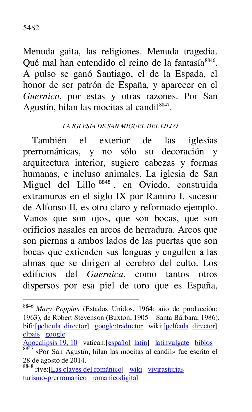
Menuda gaita, las religiones. Menuda tragedia. 
Qué mal han entendido el reino de la fantasía 8846. 
A pulso se ganó Santiago, el de la Espada, el 
honor de ser patrón de España, y aparecer en el 
Guernica, por estas y otras razones. Por San 
Agustín, hilan las mocitas al candil 8847. 

8846 Mary Poppins (Estados Unidos, 1964; año de producción: 
1963), de Robert Stevenson (Buxton, 1905 R Santa Bárbara, 1986). 

bifi:[película director] google:traductor wiki:[película director] 

elpais google 

Apocalipsis 19, 10 vatican:[español latín] latinvulgate biblos 

8847 «Por San Agustín, hilan las mocitas al candil» fue escrito el 
28 de agosto de 2014. 

8848 rtve:[Las claves del románico] wiki vivirasturias 

turismo-prerromanico romanicodigital 

LA IGLESIA DE SAN MIGUEL DEL LILLO 

También el exterior de las iglesias 
prerrománicas, y no sólo su decoración y 
arquitectura interior, sugiere cabezas y formas 
humanas, e incluso animales. La iglesia de San 
Miguel del Lillo 8848, en Oviedo, construida 
extramuros en el siglo IX por Ramiro I, sucesor 
de Alfonso II, es otro claro y reformado ejemplo. 
Vanos que son ojos, que son bocas, que son 
orificios nasales en arcos de herradura. Arcos que 
son piernas a ambos lados de las puertas que son 
bocas que extienden sus lenguas y engullen a las 
almas que se dirigen al cerebro del culto. Los 
edificios del Guernica, como tantos otros 
dispersos por esa piel de toro que es España, 


