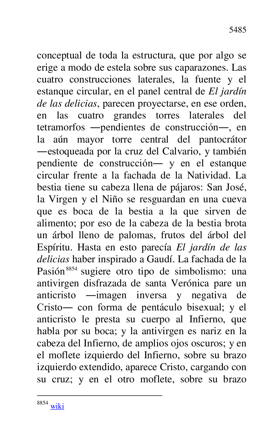 
conceptual de toda la estructura, que por algo se 
erige a modo de estela sobre sus caparazones. Las 
cuatro construcciones laterales, la fuente y el 
estanque circular, en el panel central de El jardín 
de las delicias, parecen proyectarse, en ese orden, 
en las cuatro grandes torres laterales del 
tetramorfos .pendientes de construcción., en 
la aún mayor torre central del pantocrátor 
.estoqueada por la cruz del Calvario, y también 
pendiente de construcción. y en el estanque 
circular frente a la fachada de la Natividad. La 
bestia tiene su cabeza llena de pájaros: San José, 
la Virgen y el Niño se resguardan en una cueva 
que es boca de la bestia a la que sirven de 
alimento; por eso de la cabeza de la bestia brota 
un árbol lleno de palomas, frutos del árbol del 
Espíritu. Hasta en esto parecía El jardín de las 
delicias haber inspirado a Gaudí. La fachada de la 
Pasión 8854 sugiere otro tipo de simbolismo: una 
antivirgen disfrazada de santa Verónica pare un 
anticristo .imagen inversa y negativa de 
Cristo. con forma de pentáculo bisexual; y el 
anticristo le presta su cuerpo al Infierno, que 
habla por su boca; y la antivirgen es nariz en la 
cabeza del Infierno, de amplios ojos oscuros; y en 
el moflete izquierdo del Infierno, sobre su brazo 
izquierdo extendido, aparece Cristo, cargando con 
su cruz; y en el otro moflete, sobre su brazo 

8854 wiki 


