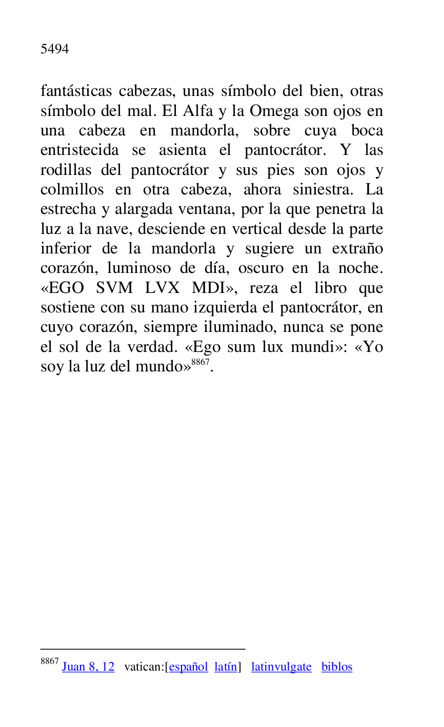
fantásticas cabezas, unas símbolo del bien, otras 
símbolo del mal. El Alfa y la Omega son ojos en 
una cabeza en mandorla, sobre cuya boca 
entristecida se asienta el pantocrátor. Y las 
rodillas del pantocrátor y sus pies son ojos y 
colmillos en otra cabeza, ahora siniestra. La 
estrecha y alargada ventana, por la que penetra la 
luz a la nave, desciende en vertical desde la parte 
inferior de la mandorla y sugiere un extraño 
corazón, luminoso de día, oscuro en la noche. 
«EGO SVM LVX MDI», reza el libro que 
sostiene con su mano izquierda el pantocrátor, en 
cuyo corazón, siempre iluminado, nunca se pone 
el sol de la verdad. «Ego sum lux mundi»: «Yo 
soy la luz del mundo» 8867. 

8867 Juan 8, 12 vatican:[español latín] latinvulgate biblos 


