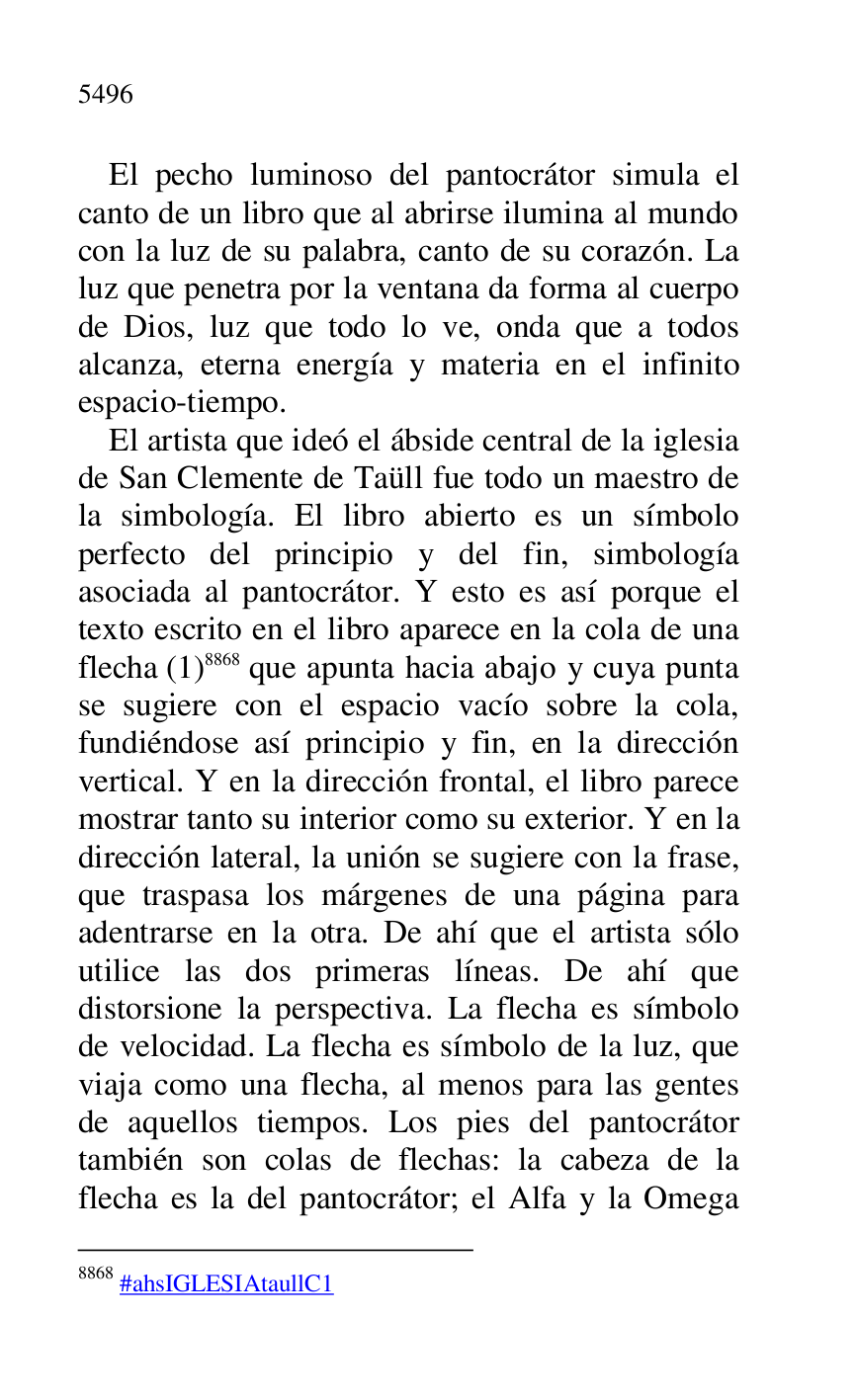 
El pecho luminoso del pantocrátor simula el 
canto de un libro que al abrirse ilumina al mundo 
con la luz de su palabra, canto de su corazón. La 
luz que penetra por la ventana da forma al cuerpo 
de Dios, luz que todo lo ve, onda que a todos 
alcanza, eterna energía y materia en el infinito 
espacio-tiempo. 

El artista que ideó el ábside central de la iglesia 
de San Clemente de Taüll fue todo un maestro de 
la simbología. El libro abierto es un símbolo 
perfecto del principio y del fin, simbología 
asociada al pantocrátor. Y esto es así porque el 
texto escrito en el libro aparece en la cola de una 
flecha (1) 8868 que apunta hacia abajo y cuya punta 
se sugiere con el espacio vacío sobre la cola, 
fundiéndose así principio y fin, en la dirección 
vertical. Y en la dirección frontal, el libro parece 
mostrar tanto su interior como su exterior. Y en la 
dirección lateral, la unión se sugiere con la frase, 
que traspasa los márgenes de una página para 
adentrarse en la otra. De ahí que el artista sólo 
utilice las dos primeras líneas. De ahí que 
distorsione la perspectiva. La flecha es símbolo 
de velocidad. La flecha es símbolo de la luz, que 
viaja como una flecha, al menos para las gentes 
de aquellos tiempos. Los pies del pantocrátor 
también son colas de flechas: la cabeza de la 
flecha es la del pantocrátor; el Alfa y la Omega 

8868 #ahsIGLESIAtaullC1 

