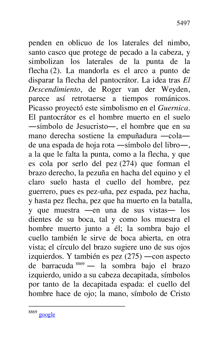 
penden en oblicuo de los laterales del nimbo, 
santo casco que protege de pecado a la cabeza, y 
simbolizan los laterales de la punta de la 
flecha (2). La mandorla es el arco a punto de 
disparar la flecha del pantocrátor. La idea tras El 
Descendimiento, de Roger van der Weyden, 
parece así retrotaerse a tiempos románicos. 
Picasso proyectó este simbolismo en el Guernica. 
El pantocrátor es el hombre muerto en el suelo 
.símbolo de Jesucristo., el hombre que en su 
mano derecha sostiene la empuñadura .cola. 
de una espada de hoja rota .símbolo del libro., 
a la que le falta la punta, como a la flecha, y que 
es cola por serlo del pez (274) que forman el 
brazo derecho, la pezuña en hacha del equino y el 
claro suelo hasta el cuello del hombre, pez 
guerrero, pues es pez-uña, pez espada, pez hacha, 
y hasta pez flecha, pez que ha muerto en la batalla, 
y que muestra .en una de sus vistas. los 
dientes de su boca, tal y como los muestra el 
hombre muerto junto a él; la sombra bajo el 
cuello también le sirve de boca abierta, en otra 
vista; el círculo del brazo sugiere uno de sus ojos 
izquierdos. Y también es pez (275) .con aspecto 
de barracuda 8869. la sombra bajo el brazo 
izquierdo, unido a su cabeza decapitada, símbolos 
por tanto de la decapitada espada: el cuello del 
hombre hace de ojo; la mano, símbolo de Cristo 

8869 google 


