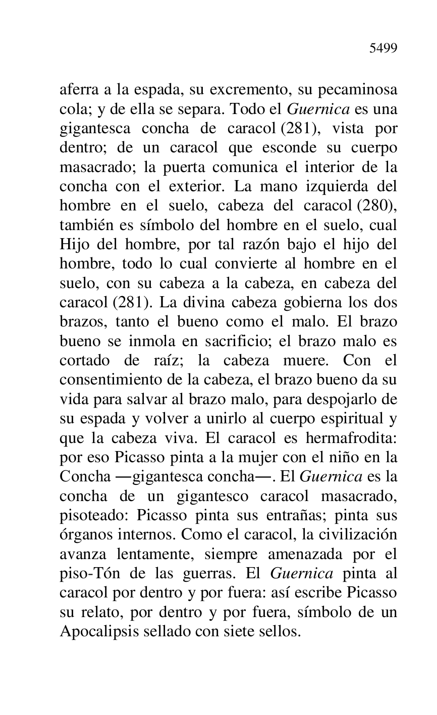 
aferra a la espada, su excremento, su pecaminosa 
cola; y de ella se separa. Todo el Guernica es una 
gigantesca concha de caracol (281), vista por 
dentro; de un caracol que esconde su cuerpo 
masacrado; la puerta comunica el interior de la 
concha con el exterior. La mano izquierda del 
hombre en el suelo, cabeza del caracol (280), 
también es símbolo del hombre en el suelo, cual 
Hijo del hombre, por tal razón bajo el hijo del 
hombre, todo lo cual convierte al hombre en el 
suelo, con su cabeza a la cabeza, en cabeza del 
caracol (281). La divina cabeza gobierna los dos 
brazos, tanto el bueno como el malo. El brazo 
bueno se inmola en sacrificio; el brazo malo es 
cortado de raíz; la cabeza muere. Con el 
consentimiento de la cabeza, el brazo bueno da su 
vida para salvar al brazo malo, para despojarlo de 
su espada y volver a unirlo al cuerpo espiritual y 
que la cabeza viva. El caracol es hermafrodita: 
por eso Picasso pinta a la mujer con el niño en la 
Concha .gigantesca concha.. El Guernica es la 
concha de un gigantesco caracol masacrado, 
pisoteado: Picasso pinta sus entrañas; pinta sus 
órganos internos. Como el caracol, la civilización 
avanza lentamente, siempre amenazada por el 
piso-Tón de las guerras. El Guernica pinta al 
caracol por dentro y por fuera: así escribe Picasso 
su relato, por dentro y por fuera, símbolo de un 
Apocalipsis sellado con siete sellos. 


