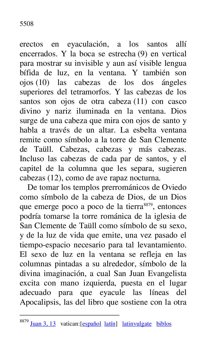 
erectos en eyaculación, a los santos allí 
encerrados. Y la boca se estrecha (9) en vertical 
para mostrar su invisible y aun así visible lengua 
bífida de luz, en la ventana. Y también son 
ojos (10) las cabezas de los dos ángeles 
superiores del tetramorfos. Y las cabezas de los 
santos son ojos de otra cabeza (11) con casco 
divino y nariz iluminada en la ventana. Dios 
surge de una cabeza que mira con ojos de santo y 
habla a través de un altar. La esbelta ventana 
remite como símbolo a la torre de San Clemente 
de Taüll. Cabezas, cabezas y más cabezas. 
Incluso las cabezas de cada par de santos, y el 
capitel de la columna que les separa, sugieren 
cabezas (12), como de ave rapaz nocturna. 

De tomar los templos prerrománicos de Oviedo 
como símbolo de la cabeza de Dios, de un Dios 
que emerge poco a poco de la tierra 8879, entonces 
podría tomarse la torre románica de la iglesia de 
San Clemente de Taüll como símbolo de su sexo, 
y de la luz de vida que emite, una vez pasado el 
tiempo-espacio necesario para tal levantamiento. 
El sexo de luz en la ventana se refleja en las 
columnas pintadas a su alrededor, símbolo de la 
divina imaginación, a cual San Juan Evangelista 
excita con mano izquierda, puesta en el lugar 
adecuado para que eyacule las líneas del 
Apocalipsis, las del libro que sostiene con la otra 

8879 Juan 3, 13 vatican:[español latín] latinvulgate biblos 


