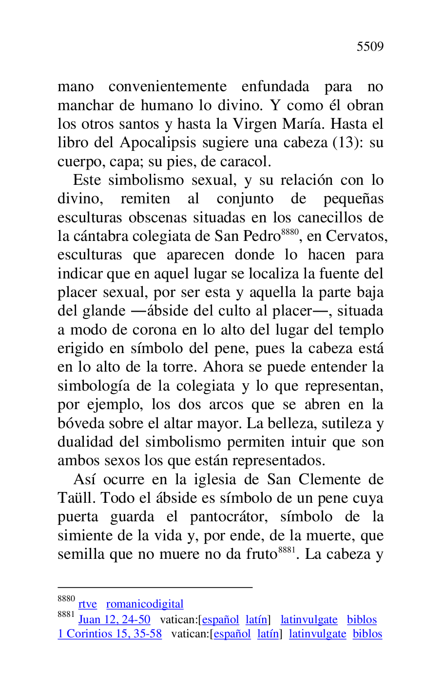 
mano convenientemente enfundada para no 
manchar de humano lo divino. Y como él obran 
los otros santos y hasta la Virgen María. Hasta el 
libro del Apocalipsis sugiere una cabeza (13): su 
cuerpo, capa; su pies, de caracol. 

Este simbolismo sexual, y su relación con lo 
divino, remiten al conjunto de pequeñas 
esculturas obscenas situadas en los canecillos de 
la cántabra colegiata de San Pedro 8880, en Cervatos, 
esculturas que aparecen donde lo hacen para 
indicar que en aquel lugar se localiza la fuente del 
placer sexual, por ser esta y aquella la parte baja 
del glande .ábside del culto al placer., situada 
a modo de corona en lo alto del lugar del templo 
erigido en símbolo del pene, pues la cabeza está 
en lo alto de la torre. Ahora se puede entender la 
simbología de la colegiata y lo que representan, 
por ejemplo, los dos arcos que se abren en la 
bóveda sobre el altar mayor. La belleza, sutileza y 
dualidad del simbolismo permiten intuir que son 
ambos sexos los que están representados. 

8880 rtve romanicodigital 

8881 Juan 12, 24-50 vatican:[español latín] latinvulgate biblos 

1 Corintios 15, 35-58 vatican:[español latín] latinvulgate biblos 

Así ocurre en la iglesia de San Clemente de 
Taüll. Todo el ábside es símbolo de un pene cuya 
puerta guarda el pantocrátor, símbolo de la 
simiente de la vida y, por ende, de la muerte, que 
semilla que no muere no da fruto 8881. La cabeza y 


