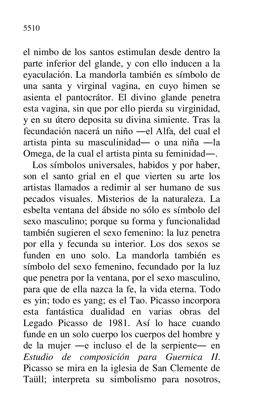 
el nimbo de los santos estimulan desde dentro la 
parte inferior del glande, y con ello inducen a la 
eyaculación. La mandorla también es símbolo de 
una santa y virginal vagina, en cuyo himen se 
asienta el pantocrátor. El divino glande penetra 
esta vagina, sin que por ello pierda su virginidad, 
y en su útero deposita su divina simiente. Tras la 
fecundación nacerá un niño .el Alfa, del cual el 
artista pinta su masculinidad. o una niña .la 
Omega, de la cual el artista pinta su feminidad.. 

Los símbolos universales, habidos y por haber, 
son el santo grial en el que vierten su arte los 
artistas llamados a redimir al ser humano de sus 
pecados visuales. Misterios de la naturaleza. La 
esbelta ventana del ábside no sólo es símbolo del 
sexo masculino; porque su forma y funcionalidad 
también sugieren el sexo femenino: la luz penetra 
por ella y fecunda su interior. Los dos sexos se 
funden en uno solo. La mandorla también es 
símbolo del sexo femenino, fecundado por la luz 
que penetra por la ventana, por el sexo masculino, 
para que de ella nazca la fe, la vida eterna. Todo 
es yin; todo es yang; es el Tao. Picasso incorpora 
esta fantástica dualidad en varias obras del 
Legado Picasso de 1981. Así lo hace cuando 
funde en un solo cuerpo los cuerpos del hombre y 
de la mujer .e incluso el de la serpiente. en 
Estudio de composición para Guernica II. 
Picasso se mira en la iglesia de San Clemente de 
Taüll; interpreta su simbolismo para nosotros, 


