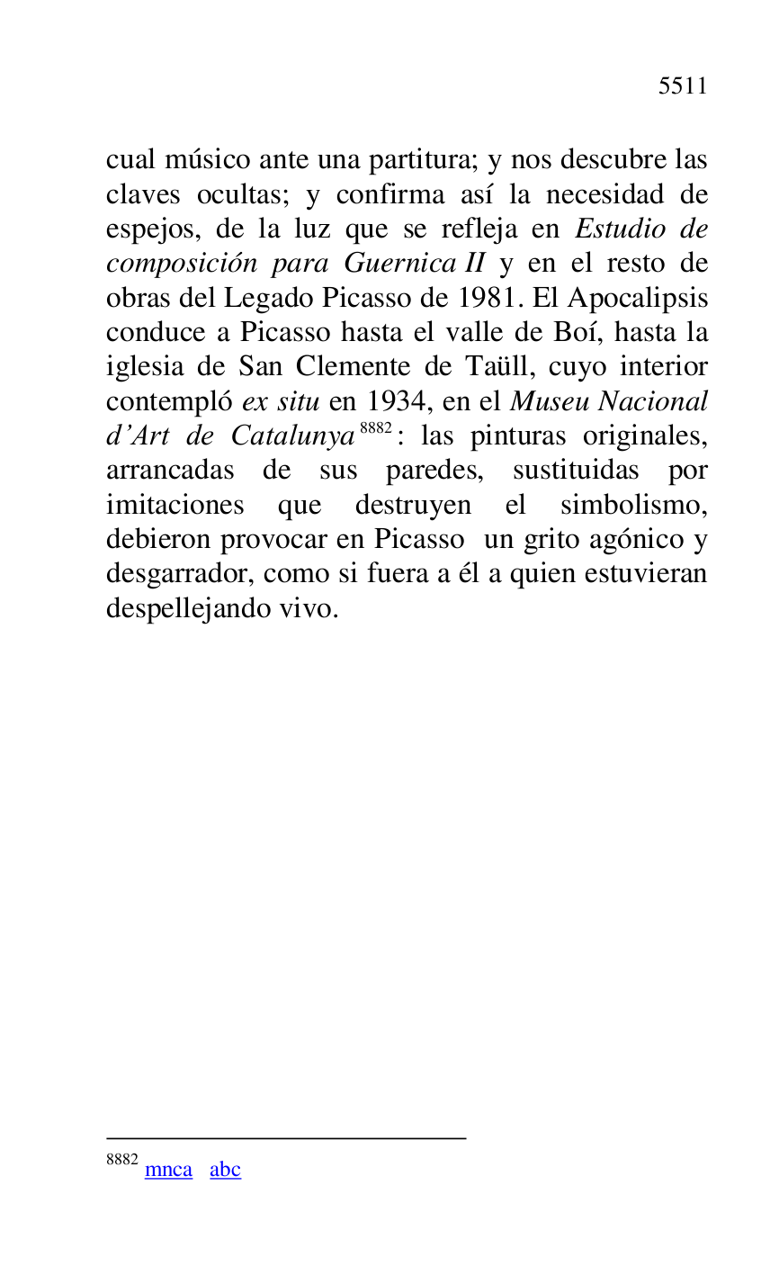 
cual músico ante una partitura; y nos descubre las 
claves ocultas; y confirma así la necesidad de 
espejos, de la luz que se refleja en Estudio de 
composición para Guernica II y en el resto de 
obras del Legado Picasso de 1981. El Apocalipsis 
conduce a Picasso hasta el valle de Boí, hasta la 
iglesia de San Clemente de Taüll, cuyo interior 
contempló ex situ en 1934, en el Museu Nacional 
d.Art de Catalunya 8882: las pinturas originales, 
arrancadas de sus paredes, sustituidas por 
imitaciones que destruyen el simbolismo, 
debieron provocar en Picasso un grito agónico y 
desgarrador, como si fuera a él a quien estuvieran 
despellejando vivo. 

8882 mnca abc 


