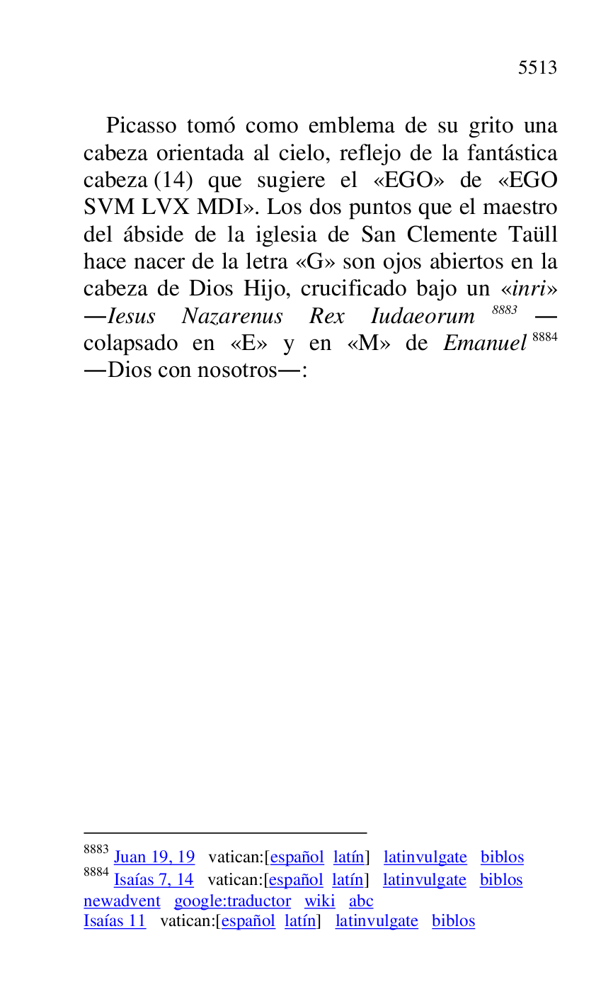 
Picasso tomó como emblema de su grito una 
cabeza orientada al cielo, reflejo de la fantástica 
cabeza (14) que sugiere el «EGO» de «EGO 
SVM LVX MDI». Los dos puntos que el maestro 
del ábside de la iglesia de San Clemente Taüll 
hace nacer de la letra «G» son ojos abiertos en la 
cabeza de Dios Hijo, crucificado bajo un «inri» 
.Iesus Nazarenus Rex Iudaeorum 8883. 
colapsado en «E» y en «M» de Emanuel 8884 
.Dios con nosotros.: 

8883 Juan 19, 19 vatican:[español latín] latinvulgate biblos 

8884 Isaías 7, 14 vatican:[español latín] latinvulgate biblos 

newadvent google:traductor wiki abc 

Isaías 11 vatican:[español latín] latinvulgate biblos 


